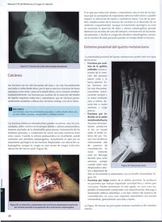 Manual CTO de Medicina y Cirugía, 8.a
edición
Figura 37. Fractura de cuello del astrágalo desplazada
Calcáneo
Sus fracturas son las más frecuentes del tarso y las más frecuentemente
asociadas a caídas desde altura, por lo que se asocian a fracturas de hueso
esponjoso a otro nivel, como en la meseta tibial y en la columna vertebral,
fundamentalmente. Las fracturas por avulsión de la inserción del tendón
de Aquiles requieren reducción y osteosíntesis, por ser fracturas perma-
nentemente sometidas a distracción, de forma análoga a las de la rótula.
R E C U E R D A
Las fracturas más frecuentemente asociadas a caídas desde altura son,
en este orden: calcáneo, meseta tibial y vértebra lumbar.
Las fracturas talámicas intraarticulares pueden ocasionar, una vez con-
solidadas, dolor crónico en el retropié debido a artrosis postraumática,
lesiones asociadas de la almohadilla grasa plantar, tenosinovitis de los
tendones peroneos, y compresión de ramas nerviosas sensitivas entre
otras causas. Cuando la artrosis postraumática es invalidante, puede
realizarse una artrodesis subastragalina. Actualmente se opta por un
tratamiento quirúrgico en las fracturas desplazadas con afectación su-
bastragalina, aunque la cirugía no está exenta de riesgos (infección,
afectación del nervio sural) (Figura 38).
Figura 38. La reducción y osteosíntesis de una fractura desplazada intraarticular
del calcáneo permite la recuperación de la articulación subastragalina
Si se opta por reducción abierta y osteosíntesis, esta es otra de las frac-
turas que se acompañan de importantes defectos trabeculares y pueden
requerir la utilización de injerto o sustitutivos óseos. Una de las posi-
bles complicaciones de la fractura de calcáneo es el desarrollo de un
síndrome compartimental. Aunque el tratamiento quirúrgico no evite
en ocasiones la aparición de dolor y artrosis subastragalina, permite
disminuir las secuelas de varo del retropié y tenosinovitis de los tendo-
nes peroneos, y facilita la cirugía de artrodesis subastragalina, necesa-
ria en muchos de estos pacientes pasado un tiempo desde la fractura.
Extremo proximal del quinto metatarsiano
La extremidad proximal del quinto metatarsiano puede sufrir tres tipos
de fracturas:
• Fracturas por avul-
sión de la apófisis
estiloides (arranca-
miento de la inser-
ción del peroneo
lateral corto y la
fascia plantar). Es-
tas fracturas son
las más frecuentes,
consolidan prácti-
camente siempre y
se tratan mediante
yeso u ortesis, d u -
rante tres o cuatro
semanas, y carga
precoz.
• Fracturas por in-
flexión en la unión
metafisodiafisaria
(fracturas de Jones).
Suelen producirse
al dar un traspié
sobre el borde ex-
terno del pie. Tie-
nen una incidencia
relativamente alta
de ausencia de
consolidación. Se
tratan mediante
yeso en descarga
durante unas ocho
semanas, aunque
cuando están muy
desplazadas o afec-
tan a deportistas de
élite se recomienda la osteosíntesis con un tornillo intramedular (Fi-
gura 39).
• Fracturas por fatiga (estrés) de la diáfisis proximal. Se producen
en pacientes que realizan importante actividad física y tienen pies
cavovaros. Pueden presentarse en fase aguda, en cuyo caso res-
ponden al tratamiento conservador con inmovilización, descarga y
tratamiento ortésico (plantillas), o en fase crónica (de ausencia de
consolidación), en cuyo caso requieren osteosíntesis con tornillo
intramedular, generalmente asociada a injerto.
La Figura 40 resume las principales lesiones traumáticas del miembro
inferior.
2 6
 