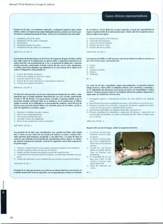 Manual CTO de Medicina y Cirugía, 8.a
edición
r
Casos clínicos representativos
Paciente de 82 años, con Alzheimer moderado y cardiopatía isquémica bajo control
médico, traído a la Urgencia tras caída. Radiográficamente, presenta una fractura per-
trocantérea conminuta proximal de fémur. ¿Cuál será el tratamiento más adecuado?
1) Artroplastia parcial de cadera.
2) Artroplastia total de cadera cementada.
3) Osteosíntesis.
4) Artroplastia bipolar de cadera.
5) Artroplastia total de cadera no cementada.
MIR 02-03, 223; RC: 3
de la muñeca y de los dedos de su mano izquierda, al igual que imposibilidad de
separar el primer dedo de la mencionada mano. Señale cuál de los siguientes meca-
nismos explica estos signos:
1) Retracción isquémica de Volkmann.
2) Lesión del plexo braquial.
3) Lesión de la arteria humeral.
4) Parálisis del nervio radial.
5) Parálisis del nervio cubital.
MIR 98-99F, 237; RC: 4
Una anciana de 80 años ingresa en el Servicio de Urgencias después de haber sufrido
una caída casual. En la exploración, se aprecia dolor e impotencia funcional en la
cadera derecha, con acortamiento de 2 cm, y en posición de abducción y rotación
externa marcada, contactando el borde externo del pie con la cama. Igualmente,
es visible, unas horas después, una equimosis en la cara externa de la región de la
cadera. El diagnóstico más probable es:
1) Fractura del reborde acetabular.
2) Fractura de la región cervical de la cadera.
3) Luxación anterior de la cadera.
4) Fractura de las ramas iliopubiana e isquiopubiana derechas.
5) Fractura de la región trocantérica.
MIR 00-01, 256; RC: 5
Un niño de 8 años presenta una fractura mínimamente desplazada de cubito y radio
izquierdos que es tratada mediante inmovilización con yeso cerrado, manteniendo
el codo en 90° de flexión. A las pocas horas, es traído a Urgencias debido a que se
encuentra irritable, refiriendo dolor en el antebrazo. En la exploración, el relleno
capilar es normal. En la radiología no se han producido cambios a nivel del foco de
fractura, pero presenta intenso dolor a la extensión pasiva de los dedos. ¿Cuál es,
entre las siguientes, la actitud a seguir?
1) Mantener el miembro elevado y esperar.
2) Abrir el yeso longitudinalmente.
3) Abrir la porción distal del yeso.
4) Aumentar la dosis de analgésicos.
5) Retirar el yeso totalmente y elevar el miembro.
Las fracturas de tobillo y/o del tarso por caída de pie desde una altura se asocian, en
un 5-10% de los casos, con fracturas de:
Cadera.
Pelvis.
Columna vertebral.
Muñeca.
Antebrazo.
RC: 3
Un varón de 50 años, atropellado, respira adecuadamente, no presenta sintoma-
tología torácica, refiere dolor en abdomen inferior, está consciente y orientado, y
su TC abdominal sólo demuestra una fractura de pelvis con inestabilidad "en libro
abierto". Progresivamente empieza con frialdad, sudoración, palidez, hipotensión y
taquicardia. La actitud más correcta será:
1) Arteriografía urgente y embolización selectiva de vasos pélvicos con sangrado
activo.
2) Inmovilización de fractura mediante tracciones y cesta pélvica en cama de arco.
3) Perfusión inmediata de cristaloides y expansores del plasma, seguida de estabili-
zación de la fractura pélvica mediante fijador externo.
4) Laparotomía exploradora con ligadura de grandes vasos pélvicos.
5) Perfusión inmediata de cristaloides y expansores del plasma, y reposición con
concentrados de hematíes, en cuanto se disponga de ellos, hasta conseguir repo-
ner la volemia.
MIR 04-05, 90; RC: 3
MIR 99-00, 126; RC: 5
Una paciente de 44 años, muy reivindicativa, nos consulta tras haber sido tratada
hace 3 meses en otro centro de una fractura de muñeca. La mano y muñeca afec-
tadas muestran piel tumefacta, enrojecida y con sudor frío, y se queja de dolor al
contacto, que aumenta con los intentos de movilización activa o pasiva. La radiolo-
gía muestra osteoporosis moteada. ¿Cuál de las siguientes causas debe sospecharse
en primer lugar?
1) Síndrome compartimental evolucionado (contractura isquémica de Volkmann).
2) Distrofia simpática refleja (atrofia ósea de Sudeck).
3) Rigidez articular dolorosa secundaria a exceso de inmovilización.
4) Consolidación en mala posición de la fractura, con defectuosa rehabilitación pos-
terior.
5) Cuadro de simulación y poca colaboración para retrasar incorporación laboral.
MIR 98-99, 92; RC: 2
Paciente de 25 años que presenta, tras sufrir un accidente deportivo, una fractura en
la diáfisis humeral de su brazo izquierdo, con incapacidad para realizar la extensión
Respecto del caso de la Imagen, señale la respuesta incorrecta:
1) El paciente presenta posi-
blemente fracturas abier-
tas graves.
2) La fijación externa persi-
gue evitar complicaciones
infecciosas en las fracturas
abiertas.
3) Cuando hay una fractura
abierta no puede desarro-
llarse un síndrome com-
partimental.
4) La necesidad de un col-
gajo para cubrir la tibia
clasifica la fractura como
abierta grado lllb.
5) Todas las anteriores son
ciertas.
RC: 3
2 8
 