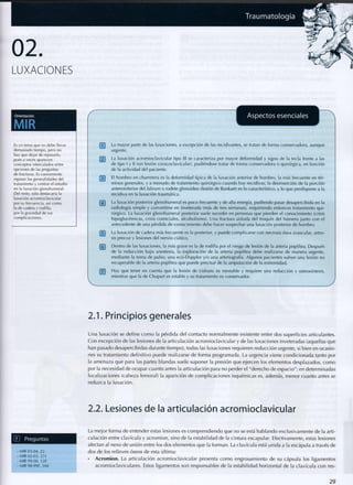Orientación
MIR
Aspectos esenciales
Es un tema que no debe llevar
demasiado tiempo, pero no
hay que dejar de repasarlo,
pues a veces aparecen
conceptos intercalados entre
opciones de las preguntas
de fracturas. Es conveniente
repasar las generalidades del
tratamiento y centrar el estudio
en la luxación glenohumeral.
Del resto, sólo destacaría la
luxación acromioclavicular
por su frecuencia, así como
la de cadera y rodilla,
por la gravedad de sus
complicaciones.
Q~J La mayor parte d e las luxaciones, a excepción d e las recidivantes, se tratan d e forma conservadora, aunque
urgente.
[~2~] La luxación acromioclavicular tipo III se caracteriza p o r mayor d e f o r m i d a d y signo de la tecla frente a las
de tipo I y II (sin lesión coracoclavicular), pudiéndose tratar de f o r m a conservadora o quirúrgica, en función
de la actividad del paciente.
{~3 ] El h o m b r o en charretera es la d e f o r m i d a d típica de la luxación anterior de h o m b r o , la más frecuente en tér-
minos generales, y a m e n u d o de tratamiento quirúrgico cuando hay recidivas; la desinserción de la porción
anteroinferior del labrum o rodete glenoideo (lesión de Bankart) es lo característico, y lo q u e predispone a la
recidiva en la luxación traumática.
("4] La luxación posterior glenohumeral es p o c o frecuente y de alta energía, p u d i e n d o pasar desapercibida en la
radiología simple y convertirse en inveterada (más de tres semanas), requiriendo entonces tratamiento q u i -
rúrgico. La luxación glenohumeral posterior suele suceder en personas q u e pierden el c o n o c i m i e n t o (crisis
hipoglucémicas, crisis comiciales, alcoholismo). U n a fractura aislada del troquín del húmero junto c o n el
antecedente de una pérdida de c o n o c i m i e n t o debe hacer sospechar una luxación posterior de h o m b r o .
¡~5~[ La luxación de cadera más frecuente es la posterior, y puede complicarse c o n necrosis ósea avascular, artro-
sis precoz y lesiones del nervio ciático.
[~5~j Dentro de las luxaciones, la más grave es la de rodilla p o r el riesgo d e lesión de la arteria poplítea. Después
de la reducción bajo anestesia, la exploración de la arteria poplítea debe realizarse de manera urgente,
mediante la toma d e pulso, u n a eco-Doppler y/o u n a arteriografía. Algunos pacientes sufren u n a lesión n o
recuperable de la arteria poplítea q u e puede precisar de la amputación de la extremidad.
QTj H a y q u e tener e n cuenta q u e la lesión de Lisfranc es inestable y requiere una reducción y osteosíntesis,
mientras q u e la de Chopart es estable y su tratamiento es conservador.
2.1. Principios generales
Una luxación se define c o m o la pérdida del contacto normalmente existente entre dos superficies articulantes.
Con excepción de las lesiones de la articulación acromioclavicular y de las luxaciones inveteradas (aquellas que
han pasado desapercibidas durante tiempo), todas las luxaciones requieren reducción urgente, si bien en ocasio-
nes su tratamiento definitivo puede realizarse de forma programada. La urgencia viene c o n d i c i o n a d a tanto por
la amenaza que para las partes blandas suele suponer la presión que ejercen los elementos desplazados, c o m o
por la necesidad de ocupar cuanto antes la articulación para no perder el "derecho de espacio"; en determinadas
localizaciones (cabeza femoral) la aparición de complicaciones isquémicas es, además, m e n o r cuanto antes se
reduzca la luxación.
2.2. Lesiones de la articulación acromioclavicular
(T) P r e g u n t a s
• MIR 03-04, 22
• MIR 02-03, 231
- MIR 99-00, 120
•MIR98-99F, 104
La mejor forma de entender estas lesiones es c o m p r e n d i e n d o que no se está hablando exclusivamente de la arti-
culación entre clavícula y a c r o m i o n , sino de la estabilidad de la cintura escapular. Efectivamente, estas lesiones
afectan al nexo de unión entre los dos elementos que la f o r m a n . La clavícula está unida a la escápula a través de
dos de los relieves óseos de esta última:
• Acromion. La articulación acromioclavicular presenta c o m o engrasamiento de su cápsula los ligamentos
acromioclaviculares. Estos ligamentos son responsables de la estabilidad horizontal de la clavícula c o n res-
2 9
 