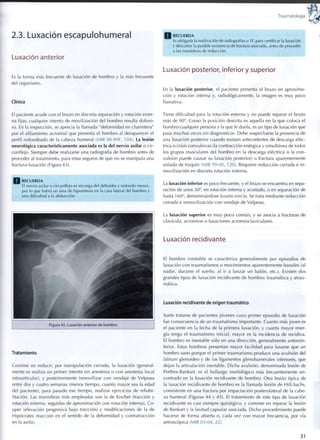 Traumatología
2.3. Luxación escapulohumeral
Luxación anterior
Es la forma más frecuente de luxación de hombro y la más frecuente
del organismo.
Clínica
El paciente acude con el brazo en discreta separación y rotación exter-
na fijas: cualquier intento de movilización del hombro resulta doloro-
so. En la inspección, se aprecia la llamada "deformidad en charretera"
por el afilamiento acromial que presenta el hombro al desaparecer el
perfil redondeado de la cabeza humeral (MIR 98-99F, 104). La lesión
neurológica característicamente asociada es la del nervio axilar o cir-
cunflejo. Siempre debe realizarse una radiografía de hombro antes de
proceder al tratamiento, para estar seguros de que no se manipula una
fractura-luxación (Figura 43).
Q R E C U E R D A
El nervio axilar o circunflejo se encarga del deltoides y r e d o n d o menor,
por lo que habrá un área de hipoestesia en la cara lateral del h o m b r o y
una dificultad a la abducción.
Figura 43. Luxación anterior de h o m b r o
Tratamiento
Consiste en reducir, por manipulación cerrada, la luxación (general-
mente se realiza un primer intento sin anestesia o con anestesia local
intraarticular), y posteriormente inmovilizar con vendaje de Velpeau
entre dos y cuatro semanas (menos tiempo, cuanto mayor sea la edad
del paciente), para pasado ese tiempo, realizar ejercicios de rehabi-
litación. Las maniobras más empleadas son la de Kocher (tracción y
rotación externa, seguidas de aproximación con rotación interna), Co-
oper (elevación progresiva bajo tracción) y modificaciones de la de
Hipócrates (tracción en el sentido de la deformidad y contratracción
en la axila).
Q R E C U E R D A
Es obligada la realización de radiografías o TC para certificar la luxación
y descartar la posible existencia de fractura asociada, antes de proceder
a las maniobras de reducción.
Luxación posterior, inferior y superior
En la luxación posterior, el paciente presenta el brazo en aproxima-
ción y rotación interna y, radiológicamente, la imagen es m u y poco
llamativa.
Tiene dificultad para la rotación externa y no puede separar el brazo
más de 90°. C o m o la posición descrita es aquella en la que coloca el
hombro cualquier persona a la que le duela, es un tipo de luxación que
pasa muchas veces sin diagnosticar. Debe sospecharse la presencia de
una luxación posterior cuando existan antecedentes de descarga eléc-
trica o crisis convulsivas (la contracción enérgica y simultánea de todos
los grupos musculares del hombro en la descarga eléctrica o la con-
vulsión puede causar su luxación posterior) o fractura aparentemente
aislada de troquín (MIR 99-00, 120). Requiere reducción cerrada e i n -
movilización en discreta rotación externa.
La luxación inferior es poco frecuente, y el brazo se encuentra en sepa-
ración de unos 30°, en rotación interna y acortado, o en separación de
hasta 1 60°, denominándose luxatio erecta. Se trata mediante reducción
cerrada e inmovilización con vendaje de Velpeau.
La luxación superior es m u y poco común, y se asocia a fracturas de
clavícula, acromion o luxaciones acromioclaviculares.
Luxación recidivante
El h o m b r o inestable se caracteriza generalmente por episodios de
luxación con traumatismos o movimientos aparentemente banales (al
nadar, durante el sueño, al ir a lanzar un balón, etc.). Existen dos
grandes tipos de luxación recidivante de h o m b r o : traumática y atrau-
mática.
Luxación recidivante de origen traumático
Suele tratarse de pacientes jóvenes cuyo primer episodio de luxación
fue consecuencia de un traumatismo importante. Cuanto más joven es
el paciente en la fecha de la primera luxación, y cuanta mayor ener-
gía tenga el traumatismo inicial, mayor es la incidencia de recidiva.
El hombro es inestable sólo en una dirección, generalmente anteroin-
ferior. Estos hombros presentan mayor facilidad para luxarse que un
hombro sano porque el primer traumatismo produce una avulsión del
labrum glenoideo y de los ligamentos glenohumerales inferiores, que
dejan la articulación inestable. Dicha avulsión, denominada lesión de
Perthes-Bankart, es el hallazgo morfológico más frecuentemente en-
contrado en la luxación recidivante de hombro. Otra lesión típica de
la luxación recidivante de hombro es la llamada lesión de Hill-Sachs,
consistente en una fractura por impactación postero lateral de la cabe-
za humeral (Figuras 44 y 45). El tratamiento de este tipo de luxación
recidivante es casi siempre quirúrgico, y consiste en reparar la lesión
de Bankart y la laxitud capsular asociada. Dicho procedimiento puede
hacerse de forma abierta o, cada vez con mayor frecuencia, por vía
artroscópica (MIR 03-04, 22).
31
 