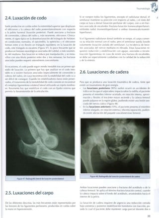 Traumatología
2.4. Luxación de codo
Suele producirse en caídas sobre la extremidad superior que desplazan
el olécranon y la cabeza del radio posterolateralmente con respecto
a la paleta humeral (luxación posterior). Puede asociarse a fracturas
de coronoides, cabeza del radio y, más raramente, olécranon. Clínica-
mente, el signo típico es la desestructuración del triángulo de Nelaton:
en condiciones normales, el epicóndilo, la epitróclea y el olécranon
forman entre sí en flexión un triángulo equilátero; en la luxación de
codo, este triángulo es escaleno (Figura 47). Es poco frecuente que se
produzcan lesiones neurológicas asociadas del cubital, o más raramen-
te, del mediano. Esta luxación se reduce por manipulación, y se inmo-
viliza con una férula posterior entre dos y tres semanas; las fracturas
asociadas pueden requerir osteosíntesis concomitante.
En ocasiones, el codo puede seguir siendo inestable tras un primer epi-
sodio de luxación. Lo primero que hay que analizar en el codo ines-
table es si existen fracturas asociadas (especialmente de coronoides o
cabeza del radio), sin cuya reconstrucción la estabilidad del codo va a
ser difícil de conseguir. Cuando los estabilizadores óseos están preser-
vados, el tratamiento de la inestabilidad de codo consiste en reconstruir
el complejo ligamentoso colateral lateral utilizando un injerto tendino-
so. Raramente hay que estabilizar el codo con un fijador externo que
permita la flexoextensión de la articulación.
Figura 47. Radiografía lateral de luxación posterolateral
2.5. Luxaciones del carpo
De las diferentes descritas, las más frecuentes están representadas por
las lesiones de los ligamentos perilunares, producidas en caídas sobre
la mano en hiperextensión.
Si se rompen todos los ligamentos, excepto el radiolunar dorsal, el
semilunar mantiene su posición con respecto al radio, y el resto del
carpo se luxa a dorsal (luxación perilunar del carpo), con o sin frac-
tura asociada de escafoides (fractura-luxación transescafoperilunar),
estiloides radial (transestiloperilunar) o ambas (transescafo-tranesti-
loperilunar).
Si el ligamento radiolunar dorsal también se rompe, el carpo conser-
va su relación normal con el radio, pero el semilunar queda luxado
volarmente (luxación aislada del semilunar). La incidencia de lesio-
nes asociadas del nervio mediano es elevada. Estas luxaciones re-
quieren reducción y estabilización con agujas, asociadas a recons-
trucción ligamentosa; en caso de existir una fractura de escafoides,
se debe ser especialmente cuidadoso c o n la calidad de la reducción
y de la síntesis.
2.6. Luxaciones de cadera
Para que se produzca una luxación traumática de cadera, tiene que
existir un traumatismo de gran energía.
Las luxaciones posteriores ( 9 0 % ) suelen ocurrir en accidentes de
tráfico en los que el salpicadero impacta sobre la rodilla; el paciente
presenta el miembro inferior acortado, en rotación interna, aproxi-
mación y flexión; el trocánter mayor asciende y la cabeza femoral
puede palparse en la región glútea, pudiendo existir una lesión aso-
ciada del nervio ciático (Figura 48).
En las luxaciones anteriores ( 1 0 % ) , el paciente presenta el miembro
inferior alargado, en rotación externa y discreta separación, pudien-
do existir afectación del paquete vasculonervioso femoral.
Figura 48. Radiografía de luxación posterolateral de cadera
Ambas luxaciones pueden asociarse a fracturas del acetábulo o de la
cabeza femoral. Se aplica el término fractura-luxación central, cuando
la cabeza impacta sobre el fondo del acetábulo, arrastrándolo hacia el
interior de la pelvis.
La luxación de cadera requiere de urgencia una reducción cerrada
bajo anestesia y posterior estabilización transitoria con tracción, pa-
sado lo cual el paciente debe mantener carga parcial durante dos o
33
 