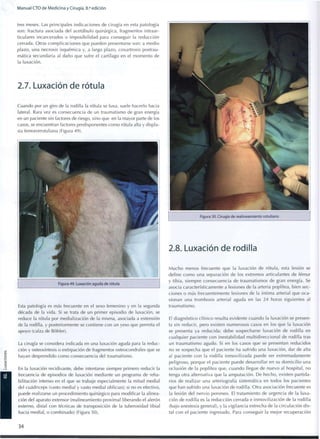 Manual CTO de Medicina y Cirugía, 8.a
edición
tres meses. Las principales indicaciones de cirugía en esta patología
son: fractura asociada del acetábulo quirúrgica, fragmentos intraar-
ticulares incarcerados o i m p o s i b i l i d a d para conseguir la reducción
cerrada. Otras complicaciones que pueden presentarse son: a medio
plazo, una necrosis isquémica y, a largo plazo, coxartrosis postrau-
mática secundaria al daño que sufre el cartílago en el m o m e n t o de
la luxación.
2.7. Luxación de rótula
Cuando por un giro de la rodilla la rótula se luxa, suele hacerlo hacia
lateral. Rara vez es consecuencia de un traumatismo de gran energía
en un paciente sin factores de riesgo, sino que en la mayor parte de los
casos, se encuentran factores predisponentes c o m o rótula alta y displa-
sia femororrotuliana (Figura 49).
Figura 49. Luxación aguda de rótula
Esta patología es más frecuente en el sexo femenino y en la segunda
década de la vida. Si se trata de un primer episodio de luxación, se
reduce la rótula por medialización de la misma, asociada a extensión
de la rodilla, y posteriormente se contiene con un yeso que permita el
apoyo (calza de Bóhler).
La cirugía se considera indicada en una luxación aguda para la reduc-
ción y osteosíntesis o extirpación de fragmentos osteocondrales que se
hayan desprendido c o m o consecuencia del traumatismo.
En la luxación recidivante, debe intentarse siempre primero reducir la
frecuencia de episodios de luxación mediante un programa de reha-
bilitación intenso en el que se trabaje especialmente la mitad medial
del cuadríceps (vasto medial y vasto medial oblicuo); si no es efectivo,
puede realizarse un procedimiento quirúrgico para modificar la alinea-
ción del aparato extensor (realineamiento proximal liberando el alerón
externo, distal con técnicas de transposición de la tuberosidad tibial
hacia medial, o combinado) (Figura 50).
Figura 50. Cirugía de realineamiento rotuliano
2.8. Luxación de rodilla
M u c h o menos frecuente q u e la luxación de rótula, esta lesión se
define c o m o una separación de los extremos articulantes de fémur
y tibia, siempre consecuencia de traumatismos de gran energía. Se
asocia característicamente a lesiones de la arteria poplítea, bien sec-
ciones o más frecuentemente lesiones de la íntima arterial que oca-
sionan una trombosis arterial aguda en las 24 horas siguientes al
traumatismo.
El diagnóstico clínico resulta evidente cuando la luxación se presen-
ta sin reducir, pero existen numerosos casos en los que la luxación
se presenta ya reducida; debe sospecharse luxación de rodilla en
cualquier paciente con inestabilidad multidireccional de rodilla tras
un traumatismo agudo. Si en los casos que se presentan reducidos
no se sospecha q u e el paciente ha sufrido una luxación, dar de alta
al paciente con la rodilla i n m o v i l i z a d a puede ser extremadamente
peligroso, porque el paciente puede desarrollar en su d o m i c i l i o una
oclusión de la poplítea que, cuando llegue de nuevo al hospital, no
tenga otra alternativa que la amputación. De hecho, existen partida-
rios de realizar una arteriografía sistemática en todos los pacientes
que han sufrido una luxación de rodilla. Otra asociación frecuente es
la lesión del nervio peroneo. El tratamiento de urgencia de la luxa-
ción de rodilla es la reducción cerrada e inmovilización de la rodilla
(bajo anestesia general), y la vigilancia estrecha de la circulación dis-
tal con el paciente ingresado. Para conseguir la mejor recuperación
34
 