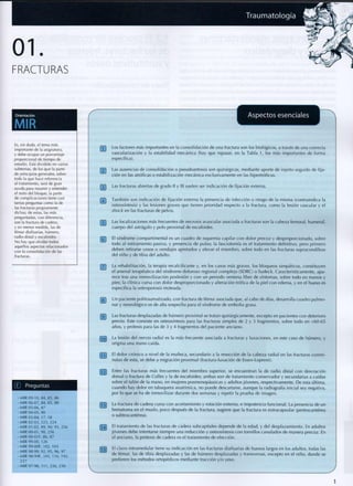 01
FRACTURAS
Traumatología HB|
Orientación
MIR
Aspectos esenciales
Es, sin duda, el tema más
importante de ía asignatura,
y debe ocupar un porcentaje
proporcional de tiempo de
estudio. Está dividido en varios
subtemas, de los que la parte
de principios generales, sobre
todo la que hace referencia
al tratamiento, será de gran
ayuda para resumir y entender
el resto del bloque; la parte
de complicaciones tiene casi
tantas preguntas como la de
las fracturas propiamente
dichas; de estas, las más
preguntadas, con diferencia,
son la fractura de cadera,
y en menor medida, las de
fémur diafisarias, húmero,
radio distal y escafoides.
No hay que olvidar todos
aquellos aspectos relacionados
con la consolidación de las
fracturas.
Preguntas
- MIR 09-10, 84, 85, 86
- MIR 06-07, 84, 85, 88
- MIR 05-06, 87
- MIR 04-05, 90
-MIR 03-04, 17, 18
-MIR 02-03, 223, 224
-MIR 01-02, 89, 90, 93,256
-MIR 00-01, 90, 256
-MIR 00-01F, 86, 87
-MIR 99-00, 126
-MIR99-00F, 102, 103
- MIR 98-99, 92, 95, 96, 97
-MIR98-99F, 105, 110, 195,
237
-MIR 97-98, 111,226,230
Los factores más importantes en la consolidación de una fractura son los biológicos, a través de una correcta
vascularización y la estabilidad mecánica (hay que repasar, en la Tabla 1, los más importantes de forma
específica).
j"2~] Las ausencias de consolidación o pseudoartrosis son quirúrgicas, mediante aporte de injerto seguido de fija-
ción en las atróficas o estabilización mecánica exclusivamente en las hipertróficas.
j~3~] Las fracturas abiertas de grado I! y II! suelen ser indicación de fijación externa.
fJ~J También son indicación de fijación externa la presencia de infección o riesgo de la misma (contraindica la
osteosíntesis) y las lesiones graves que tienen prioridad respecto a la fractura, c o m o la lesión vascular y el
shock en las fracturas de pelvis.
fJT Las localizaciones más frecuentes de necrosis avascular asociada a fracturas son la cabeza femoral, humeral,
cuerpo del astrágalo y polo p r o x i m a l de escafoides.
r7~j El síndrome compartimental es un cuadro de isquemia capilar c o n d o l o r precoz y desproporcionado, sobre
t o d o al estiramiento pasivo, y presencia de pulso; la fasciotomía es el tratamiento definitivo, pero p r i m e r o
deben retirarse yesos o vendajes apretados y elevar el m i e m b r o , sobre t o d o en las fracturas supracondíleas
del niño y de tibia del adulto.
[~7~| La rehabilitación, la terapia recalcificante y, en los casos más graves, los bloqueos simpáticos, constituyen
el arsenal terapéutico del síndrome doloroso regional c o m p l e j o (SDRC) o Sudeck. Característicamente, apa-
rece tras una inmovilización poslesión y c o n un periodo ventana libre de síntomas, sobre t o d o en manos y
pies; la clínica cursa c o n dolor desproporcionado y alteración trófica de la piel c o n edema, y en el hueso es
específica la osteoporosis moteada.
[~3~| U n paciente pol¡traumatizado, c o n fractura de fémur asociada que, al cabo de días, desarrolla cuadro p u l m o -
nar y neurológico es de alta sospecha para el síndrome de e m b o l i a grasa.
rjTJ Las fracturas desplazadas de húmero p r o x i m a l se tratan quirúrgicamente, excepto en pacientes c o n deterioro
previo. Este consiste en osteosíntesis para las fracturas simples de 2 y 3 fragmentos, sobre t o d o en <60-65
años, y prótesis para las de 3 y 4 fragmentos del paciente anciano.
[Jo] La lesión del nervio radial es la más frecuente asociada a fracturas y luxaciones, en este caso de húmero, y
origina una mano caída.
fJJJ El dolor crónico a nivel de la muñeca, secundario a la resección de la cabeza radial en las fracturas c o n m i -
nutas de esta, se debe a migración p r oxima l (fractura-luxación de Essex-Lopresti).
jJJTJ Entre las fracturas más frecuentes del m i e m b r o superior, se encuentran la de radio distal c o n desviación
dorsal o fractura de Colles y la de escafoides; ambas son de tratamiento conservador y secundarias a caídas
sobre el talón de la mano, en mujeres posmenopáusicas y adultos jóvenes, respectivamente. D e esta última,
c u a n d o hay dolor en tabaquera anatómica, no puede descartarse, aunque la radiografía inicial sea negativa,
por lo q u e se ha de i n m o v i l i z a r durante dos semanas y repetir la prueba de imagen.
jTJ] La fractura de cadera cursa c o n acortamiento y rotación externa, e impotencia f u n c i o n a l . La presencia de un
h e m a t o m a en el muslo, p o c o después de la fractura, sugiere q u e la fractura es extracapsular (pertrocantérea
o subtrocantérea).
Q~JJ El tratamiento de las fracturas de cadera subcapitales depende de la edad, y del desplazamiento. En adultos
jóvenes debe intentarse siempre una reducción y osteosíntesis c o n tornillos canulados de manera precoz. En
el anciano, la prótesis de cadera es el tratamiento de elección.
rjJTJ El clavo intramedular tiene su indicación en las fracturas diafisarias de huesos largos en los adultos, todas las
de fémur, las de tibia desplazadas y las de húmero desplazadas y transversas, excepto en el niño, d o n d e se
prefieren los métodos ortopédicos mediante tracción y/o yeso.
 