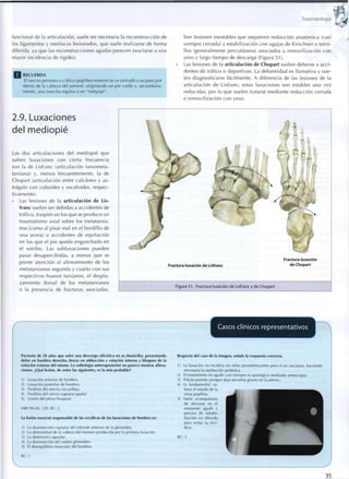 Traumatología
funcional de la articulación, suele ser necesaria la reconstrucción de
los ligamentos y meniscos lesionados, que suele realizarse de forma
diferida, ya que las reconstrucciones agudas parecen asociarse a una
mayor incidencia de rigidez.
R E C U E R D A
El nervio peroneo o ciático poplíteo externo se ve estirado a su paso por
detrás de la cabeza del peroné, o r i g i n a n d o un pie caído y, secundaria-
mente, una marcha equina o en "estepaje".
Son lesiones inestables que requieren reducción anatómica (casi
siempre cerrada) y estabilización con agujas de Kirschner o t o r n i -
llos (generalmente percutáneos) asociados a inmovilización c o n
yeso y largo t i e m p o de descarga (Figura 51).
Las lesiones de la articulación de Chopart suelen deberse a acci-
dentes de tráfico o deportivos. La deformidad es llamativa y sue-
len diagnosticarse fácilmente. A diferencia de las lesiones de la
articulación de Lisfranc, estas luxaciones son estables una vez
reducidas, por lo que suelen tratarse mediante reducción cerrada
e inmovilización con yeso.
2.9. Luxaciones
del mediopié
Las dos articulaciones del mediopié que
sufren luxaciones con cierta frecuencia
son la de Lisfranc (articulación tarsometa-
tarsiana) y, menos frecuentemente, la de
Chopart (articulación entre calcáneo y as-
trágalo c o n cuboides y escafoides, respec-
tivamente).
Las lesiones de la articulación de Lis-
franc suelen ser debidas a accidentes de
tráfico, traspiés en los q u e se produce un
traumatismo axial sobre los metatarsia-
nos (como al pisar mal en el bordillo de
una acera) o accidentes de equitación
en los que el pie queda enganchado en
el estribo. Las subluxaciones pueden
pasar desapercibidas, a menos que se
preste atención al alineamiento de los
metatarsianos segundo y cuarto c o n sus
respectivos huesos tarsianos, el despla-
zamiento dorsal de los metatarsianos
o la presencia de fracturas asociadas.
Fractura-luxación de Lisfranc
Fractura-luxación
de Chopart
Figura 5 1 . Fractura-luxación de Lisfranc y de Chopart
Casos clínicos representativos
Paciente de 28 años que sufre una descarga eléctrica en su domicilio, presentando
dolor en hombro derecho, brazo en adducción y rotación interna y bloqueo de la
rotación externa del mismo. La radiología anteroposterior no parece mostrar altera-
ciones. ¿Qué lesión, de entre las siguientes, es la más probable?
1) Luxación anterior de hombro.
2) Luxación posterior de hombro.
3) Parálisis del nervio circunflejo.
4) Parálisis del nervio supraescapular.
5) Lesión del plexo braquial.
MIR 99-00, 120; RC: 2
La lesión esencial responsable de las recidivas de las luxaciones de hombro es:
1) La desinserción capsular del reborde anterior de la glenoides.
2) La deformidad de la cabeza del húmero producida por la primera luxación.
3) La distensión capsular.
4) La desinserción del rodete glenoideo.
5) El desequilibrio muscular del hombro.
RC: 1
Respecto del caso de la Imagen, señale la respuesta correcta:
1) La luxación no recidiva en niñas preadolescentes pero sí en ancianas, haciendo
necesaria la sustitución protésica.
2) El tratamiento en agudo casi siempre es quirúrgico mediante artroscopia.
3) Prácticamente siempre deja secuelas graves en la pierna.
4) Es fundamental va-
lorar el estado de la
vena poplítea.
5) Suele acompañarse
de derrame en el
momento agudo y
precisa de rehabi-
litación en diferido
para evitar su reci-
diva.
RC: 5
35
 