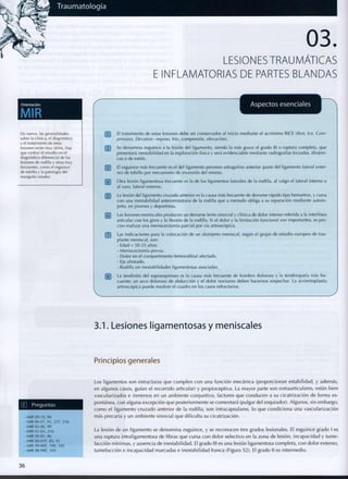 LESIONES TRAUMATICAS
E INFLAMATORIAS DE PARTES BLANDAS
De nuevo, las generalidades
sobre la clínica, el diagnóstico
y el tratamiento de estas
lesiones serán muy útiles. Hay
que centrar el estudio en el
diagnóstico diferencial de las
lesiones de rodilla y otras muy
frecuentes, como el esguince
de tobillo y la patología del
manguito rotador.
Aspectos esenciales
[~¡~[ El tratamiento de estas lesiones debe ser conservador al inicio mediante el acrónimo RICE (Rest, Ice, Com-
pression, Elevation -reposo, frío, compresión, elevación).
j"2~| Se d e n o m i n a esguince a la lesión del ligamento, siendo la más grave el grado III o ruptura completa, q u e
presentará inestabilidad en la exploración física y será evidenciable mediante radiografías forzadas, dinámi-
cas o d e estrés.
[~3~| El esguince más frecuente es el del ligamento peroneo astragalino anterior (parte del ligamento lateral exter-
no) de tobillo por mecanismo d e inversión del m i s m o .
[~4~] Otra lesión ligamentosa frecuente es la d e los ligamentos laterales de la rodilla, al valgo el lateral interno o
al varo, lateral externo.
j~5~] La lesión del ligamento cruzado anterior es la causa más frecuente de derrame rápido tipo hemartros, y cursa
c o n u n a inestabilidad anterorrotatoria de la rodilla q u e a m e n u d o obliga a su reparación mediante a u t o i n -
jerto, en jóvenes y deportistas.
r¿~| Las lesiones meniscales p r o d u c e n un derrame lento sinovial y clínica d e dolor intenso referida a la interlínea
articular c o n los giros y la flexión de la rodilla. Si el dolor y la limitación funcional son importantes, es pre-
ciso realizar una meniscectomía parcial por vía artroscópica.
[~7~| Las indicaciones para la colocación de un aloinjerto meniscal, según el grupo de estudio europeo de tras-
plante meniscal, son:
- Edad < 50-55 años.
- Meniscectomía previa.
- D o l o r en el c o m p a r t i m e n t o femorotibial afectado.
- Eje alineado.
- Rodilla sin inestabilidades ligamentosas asociadas.
QTJ La tendinitis d e l supraespinoso es la causa más frecuente de h o m b r o doloroso y la tendinopatía más fre-
cuente; u n arco doloroso d e abducción y el dolor nocturno deben hacernos sospechar. La acromioplastia
artroscópica puede resolver el cuadro en los casos refractarios.
3.1. Lesiones ligamentosas y meniscales
Principios generales
G
O P r e g u n t a s
- MIR 09-10, 88
-MIR 06-07, 91,237, 256
- MIR 05-06, 90
- MIR 02-03, 216
- MIR 00-01, 86
-MIR 00-01 F, 85, 91
-MIR99-00F, 100, 105
-MIR98-99F, 109
Los ligamentos son estructuras que c u m p l e n c o n una función mecánica (proporcionan estabilidad, y además,
en algunos casos, guían el recorrido articular) y propioceptiva. La mayor parte son extraarticulares, están bien
vascularizados e inmersos en un ambiente conjuntivo, factores que c o n d u c e n a su cicatrización de forma es-
pontánea, c o n alguna excepción q u e posteriormente se comentará (pulgar del esquiador). Algunos, sin embargo,
c o m o el ligamento cruzado anterior de la rodilla, son intracapsulares, lo que c o n d i c i o n a una vascularización
más precaria y un ambiente sinovial que dificulta su cicatrización.
La lesión de un ligamento se d e n o m i n a esguince, y se reconocen tres grados lesiónales. El esguince grado I es
una ruptura intraligamentosa de fibras que cursa c o n dolor selectivo en la zona de lesión, incapacidad y t u m e -
facción mínimas, y ausencia de inestabilidad. El grado III es una lesión ligamentosa completa, c o n dolor extenso,
tumefacción e incapacidad marcadas e inestabilidad franca (Figura 52). El grado II es intermedio.
3 6
 