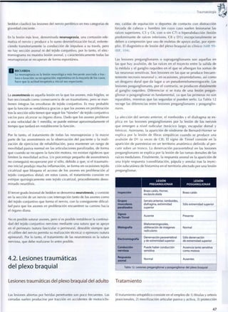 Traumatología
Seddon clasificó las lesiones del nervio periférico en tres categorías de
gravedad creciente.
En la lesión más leve, denominada neuroapraxia, una contusión ede-
matiza el nervio y produce a lo sumo desmielinización focal, enlente-
ciendo transitoriamente la conducción de impulsos a su través, pero
no hay sección axonal ni del tejido conjuntivo, por lo tanto, el elec-
tromiograma no muestra lesión axonal, y característicamente todas las
neuroapraxias se recuperan de forma espontánea.
Q R E C U E R D A
La neuroapraxia es la lesión neurológica más frecuente asociada a frac-
tura o luxación; su recuperación, espontánea en la mayoría de los casos,
hace que la actitud terapéutica inicial sea expectante.
La axonotmesis es aquella lesión en la que los axones, más frágiles, se
han seccionado c o m o consecuencia de un traumatismo, pero se m a n -
tienen íntegras las envolturas de tejido conjuntivo. Es m u y probable
que la función se restablezca gracias a que los axones en proliferación
tras la sección sólo tienen que seguir los "túneles" de tejido conjuntivo
vacíos para alcanzar su órgano diana. Dado que los axones proliferan
a una velocidad de 1 mm/día, se puede estimar aproximadamente el
tiempo que tardará en restablecerse la función.
Por lo tanto, el tratamiento de todas las neuroapraxias y la mayor
parte de las axonotmesis es la observación del paciente y la reali-
zación de ejercicios de rehabilitación, para mantener un rango de
m o v i l i d a d pasiva normal en las articulaciones paralizadas, de forma
que c u a n d o se recupere la función motora, no existan rigideces que
limiten la m o v i l i d a d activa. Un porcentaje pequeño de axonotmesis
no conseguirá recuperarse por sí sólo, debido a que, si el traumatis-
m o inicial p r o d u j o mucha inflamación, se forma en ocasiones tejido
cicatrizal que bloquea el acceso de los axones en proliferación al
tejido c o n j u n t i v o distal; en estos casos, el tratamiento consiste en
extirpar quirúrgicamente este tejido cicatrizal, p r o c e d i m i e n t o deno-
m i n a d o neurólisis.
El tercer grado lesional de Seddon se denomina neurotmesis, y consiste
en la sección de un nervio con interrupción tanto de los axones c o m o
del tejido conjuntivo que forma el nervio, con la consiguiente dificul-
tad para que los axones en proliferación encuentren su camino hacia
el órgano diana.
No es posible suturar axones, pero sí es posible restablecer la continui-
dad del tejido conjuntivo nervioso mediante una sutura que se apoye
en el perineuro (sutura fascicular o perineural, deseable siempre que
el calibre del nervio permita su realización técnica) o epineuro (sutura
epineural). Por lo tanto, el tratamiento de las neurotmesis es la sutura
nerviosa, que debe realizarse lo antes posible.
4.2. Lesiones traumáticas
del plexo braquial
Lesiones traumáticas del plexo braquial del adulto
Las lesiones abiertas por heridas penetrantes son poco frecuentes. Las
cerradas suelen producirse por tracción en accidentes de motociclis-
mo, caídas de equitación o deportes de contacto con distracción
forzada de cabeza y h o m b r o (en cuyo caso suelen lesionarse las
raíces superiores, C5 y C6, c o n o sin C7) o hiperabducción (lesión
predominante de raíces inferiores, C8 y D1); excepcionalmente se
deben a compresión (por uso de muletas de apoyo axilar, por e j e m -
plo). El diagnóstico de lesión del plexo braquial es clínico (MIR 99-
00F, 104).
Las lesiones preganglionares o supraganglionares son aquellas en
las que hay avulsión, de las raíces en el trayecto entre la salida de
la médula y el ganglio raquídeo en el q u e se albergan los somas de
las neuronas sensitivas. Son lesiones en las que se produce frecuen-
temente necrosis neuronal y, en ocasiones, p i r a m i d a l i s m o , así c o m o
un desgarro dural que da lugar a un p s e u d o m i e l o m e n i n g o c e l e . Las
lesiones posganglionares, por el contrario, se producen distalmente
al ganglio raquídeo. Diferenciar si se trata de una lesión pregan-
glionar o posganglionar es f u n d a m e n t a l , ya que las primeras no son
reparables, mientras que las segundas sí pueden serlo. La Tabla 12
recoge las diferencias entre lesiones preganglionares y posganglio-
nares.
La afección del serrato anterior, el romboides y el diafragma se ex-
plica en las lesiones preganglionares por la lesión de los nervios
que emergen a nivel radicular (torácico largo, escapular dorsal y
frénico). Asimismo, la aparición de síndrome de Bernard-Horner se
explica por la lesión de fibras simpáticas cuando se produce una
avulsión de D1 (a veces de C8). El signo de Tinnel consiste en la
aparición de parestesias en un territorio anatómico definido al per-
cutir sobre un t r o n c o . La denervación paravertebral en las lesiones
preganglionares se explica por la lesión de las ramas dorsales de las
raíces medulares. Finalmente, la respuesta axonal es la aparición de
una triple respuesta (vasodilatación, pápula y areola) tras la inyec-
ción subcutánea de histamina en el territorio afectado por una lesión
preganglionar.
LESIÓN
PREGANGLIONAR
LESIÓN
POSGANGLIONAR
Inspección
Brazo caído, Horner,
escápula alada
Brazo caído
Grupos
musculares
paralizados
Serrato anterior, romboides,
diafragma, extremidad
superior
Sólo extremidad superior
Signos
deTinnel
Ausente Presente
Mielografía
Mielomeningoceles,
obliteración de imágenes
radiculares
Normal
Electromiografía
Denervación paravertebral
y de extremidad superior
Sólo denervación
de extremidad superior
Conducción
nerviosa
Puede haber conducción
sensitiva
Ausencia tanto sensitiva
c o m o motora
Respuesta
axonal
Normal Ausentes
Tabla 12. Lesiones preganglionar y posganglionar del plexo braquial
Tratamiento
El tratamiento ortopédico consiste en el empleo de 1) férulas y ortesis
posicionales, 2) movilización articular pasiva y activa, 3) protección
4 7
 