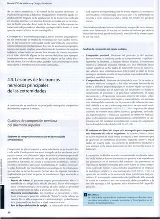 Manual CTO de Medicina y Cirugía, 8.a
edición
de las zonas anestésicas, y 4) control de los cuadros dolorosos. La
exploración quirúrgica del plexo braquial en el m o m e n t o agudo (in-
mediatamente después de la producción de la lesión) está indicada
en lesiones abiertas y en aquellas lesiones cerradas que se a c o m p a -
ñen de lesión vascular. En el resto de los casos, se debe esperar tres
meses antes de proceder al abordaje quirúrgico de la lesión, si no se
aprecia mejoría clínica ni electromiográfica.
Con respecto al tratamiento quirúrgico, en las lesiones posgangliona-
res sin c o n t i n u i d a d se emplea la reconstrucción con injertos nervio-
sos. En las lesiones en continuidad puede estar indicada la neurólisis
interna (disección interfascicular). En caso de avulsiones preganglio-
nares es necesario emplear procedimientos de transferencia nerviosa
indirecta, conectando un nervio funcionante de menor i m p o r t a n -
cia al cabo distal de alguno de los nervios del plexo (por ejemplo,
anastomosando un nervio intercostal c o n alguno de los cabos dista-
les del plexo). En fase de secuelas, pueden realizarse transposiciones
musculares o artrodesis en posiciones adecuadas.
4.3. Lesiones de los troncos
nerviosos principales
de las extremidades
A continuación se detallarán las principales neuropatías compresivas
del m i e m b r o superior e inferior.
Cuadros de compresión nerviosa
del miembro superior
Síndrome de compresión neurovascular en la encrucijada
cervicotorácica
Compresión de plexo braquial y vasos subclavios en su trayecto ha-
cia la axila. Puede producirse en el triángulo de los escalenos, en el
espacio costoclavicular o en el espacio subcoracoideo-retropectoral,
por detrás del tendón de inserción del pectoral menor (braquialgia
parestésica nocturna). Se asocia a variaciones anatómicas, c o m o la
presencia de costillas cervicales rudimentarias. El cuadro clínico sue-
le estar d o m i n a d o por manifestaciones neurológicas; la sintomatolo-
gía vascular es menos frecuente. Se han descrito algunas maniobras
exploratorias que tratan de poner de manifiesto el lugar exacto de la
compresión.
• Prueba de Adson. El paciente inspira profundamente, eleva la
mandíbula y la dirige hacia el lado afectado. Si c o n ello se repro-
duce la sintomatología y/o se atenúa el pulso radial, es probable
que la compresión se deba a anomalías en los escalenos.
• Maniobra costoclavicular. Los hombros se descienden y retro-
traen (como en la posición militar de "firmes") c o n la cabeza en
neutro. Si con ello se reproduce la sintomatología, p r o b a b l e m e n -
te la compresión se localiza a nivel costoclavicular.
• Test de hiperabducción de Wright. La colocación de la extremi-
dad superior en hiperabducción de forma repetida o mantenida
desencadena sintomatología neurovascular si la compresión se
localiza a nivel costoclavicular o detrás del tendón del pectoral
menor.
Estos síndromes deben tratarse inicialmente siempre de forma conser-
vadora con fisioterapia. Si fracasa y el cuadro es limitante por dolor o
limitación funcional, puede realizarse la resección de la primera costi-
lla por vía axilar.
Cuadros de compresión del nervio mediano
• Compresión proximal. Síndrome del pronador (o del escritor).
Proximalmente, el mediano puede ser c o m p r i m i d o en 1) apófisis y
ligamento de Struthers, 2) lacérate fibroso bicipital, 3) inserciones
humeral y cubital del pronador redondo, o 4) arco fibroso del flexor
común superficial de los dedos. El tratamiento inicial es conserva-
dor, sólo los casos refractarios o con déficit motor se tratan de forma
quirúrgica mediante sección de la estructura responsable de la c o m -
presión y neurólisis externa.
• Compresión distal. Síndrome del túnel del carpo. En la muñeca,
el nervio mediano acompaña a los ocho tendones flexores de los
dedos y al flexor propio del pulgar en un túnel rígido cuyas pare-
des están formadas por el tubérculo del escafoides y el trapecio
radialmente, el pisiforme y el ganchoso cubitalmente, el carpo
dorsalmente y el ligamento transverso anterior del carpo, volar-
mente. En este espacio restringido y superpoblado, un aumento
aún mínimo del contenido por la presencia de inflamación sino-
vial -debida a su vez a sobrecarga mecánica ocupacional tendi-
nosa, artritis reumatoide (MIR 02-03, 256)-, implantación distal
anómala de vientres musculares, lipomas, gangliones, amiloido-
sis, hipotiroidismo y embarazo (aumento de retención hídrica),
gota, o desviaciones óseas postraumáticas c o m p r o m e t e n la vas-
cularización del mediano (consolidación viciosa con angulación
hacia dorsal del radio distal) (MIR 06-07, 84).
El síndrome del túnel del carpo es la neuropatía por compresión
más frecuente de todo el organismo. Su cuadro clínico clásico
se da en mujeres de edad media avanzada, y está d o m i n a d o por
la aparición de parestesias en primer, segundo, tercer y mitad
radial del cuarto dedo, inicialmente de p r e d o m i n i o nocturno y
casi siempre en la mano d o m i n a n t e (si bien en muchos casos es
bilateral).
La maniobra de Phalen se realiza manteniendo una flexión máxi-
ma de la muñeca durante un m i n u t o ; es positiva si se reproducen
las parestesias en el territorio del mediano. Las parestesias se
reproducen también mediante percusión sobre la zona c o m p r i -
mida (signo de Tinnel). C o m o métodos diagnósticos se emplean
la radiología simple y la electromiografía (MIR 03-04, 2 5 3 ) . La
aparición de atrofia en la eminencia tenar c o n d i c i o n a mal pro-
nóstico. El tratamiento conservador está justificado sólo cuando
la causa es transitoria; en caso contrario, debe procederse a la
sección quirúrgica del ligamento volar transverso del carpo (Fi-
gura 63).
Q R E C U E R D A
La clínica de la mayoría de los síndromes compresivos descritos cursa
con dolor neuropático, a m e n u d o parestesias, y Tinnel positivo en el
trayecto del nervio periférico.
4 8
 