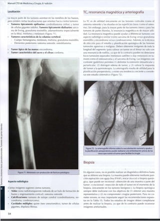 Manual CTO de Medicina y Cirugía, 8.a
edición
Localización
La mayor parte de los tumores asientan en las metáfisis de los huesos,
pero existen ciertas localizaciones que orientan hacia ciertos tumores:
• Tumores típicamente epifisarios: condroblastoma (niños) y tumor
de células gigantes (adulto). Tumores típicamente diafisarios: sarco-
ma de Ewing, granuloma eosinófilo, adamantinoma (especialmente
en la tibia), mieloma y metástasis (Figura 71).
• Tumores característicos de la columna vertebral.
- Cuerpo: hemangioma, metástasis, mieloma, granuloma eosinófilo.
- Elementos posteriores: osteoma osteoide, osteoblastoma.
• Tumor típico de las manos: encondroma.
• Tumor característico del sacro y el clivus: cordoma.
Figura 71. Metástasis con producción de fractura patológica
Aspecto radiológico
Ciertas imágenes sugieren ciertos tumores.
• Nidus (zona radiotransparente rodeada de un halo de formación de
hueso y engrasamiento cortical): osteoma osteoide.
• Calcificaciones: tumores de estirpe condral (condroblastoma, e n -
condroma, condrosarcoma).
• Cavidades múltiples: quiste óseo aneurismático, tumor de células
gigantes, displasia fibrosa.
TC, resonancia magnética y arteriografía
La TC es de utilidad únicamente en las lesiones corticales (como el
osteoma osteoide) y las situadas en las superficies óseas (como el osteo-
ma). Sin embargo, para la mayor parte de los tumores óseos y para los
tumores de partes blandas, la resonancia magnética es de mayor utili-
dad. La resonancia magnética puede ayudar a diferenciar tumores con
aspecto radiológico similar (como sarcoma de Ewing versus granuloma
eosinófilo y encondroma versus condrosarcoma). Además, es la técnica
de elección para el estudio y planificación quirúrgica de las lesiones
tumorales agresivas o malignas. Deben obtenerse imágenes de toda la
longitud del segmento (para valorar un tumor en el fémur no vale con
una resonancia de rodilla), ya que de lo contrario pueden no detectarse
focos tumorales separados (metástasis satélites o skip metástasis) en t u -
mores c o m o el osteosarcoma y el sarcoma de Ewing. Las imágenes con
contraste (gadolinio) permiten (1) delimitar la extensión intraarticular y
periarticular, (2) distinguir edema de tumor, y (3) valorar la respuesta
del tumor a la quimioterapia. La arteriografía resulta de utilidad para la
planificación preoperatoria, y existe una tendencia creciente a conside-
rar este estudio sistemático (Figura 72).
Figura 72. La arteriografía informa sobre la vascularización tumoral y ayuda a
la planificación preoperatoria; puede realizarse una embolización previa de los
vasos q u e nutren el t u m o r para facilitar la cirugía
Biopsia
En algunos casos, no es posible realizar un diagnóstico definitivo hasta
que se obtiene una biopsia. La muestra puede obtenerse mediante pun-
ción-aspiración con aguja fina (PAAF), trocar (tru-cut) o biopsia quirúr-
gica, (que puede ser incisional -obtención de una muestra o parte del
tumor- o excisional -resección de todo el tumor en el momento de la
biopsia, únicamente en los tumores benignos-). La biopsia quirúrgica
siempre debe realizarse con los objetivos de (1) obtener una muestra
representativa y (2) no comprometer cirugías posteriores. Para no c o -
meter errores, es m u y importante seguir las recomendaciones expues-
tas en la Tabla 15. Todos los estudios de imagen deben completarse
antes de realizar la biopsia, ya que de lo contrario puede ocasionar
imágenes artefactuales.
54
 