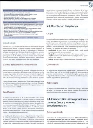Traumatología
No comprometer la siguiente cirugía (evitar la contaminación)
• Incisión longitudinal en una localización extirpable
• Acceso a través del c o m p a r t i m e n t o en el que ha surgido el t u m o r
• Acceso a través del músculo, no entre dos músculos
• Evitar contaminación de vasos y nervios
• Realizar hemostasia; valorar el uso de cemento, cera o colágeno
• Colocación de drenajes en línea con la incisión y cerca de ella
Obtener una muestra representativa y procesarla adecuadamente
• Contactar previamente con el servicio de anatomía patológica para coordinar
la biopsia, valorando la necesidad de utilizar técnicas inmunohistoquímicas,
citogenéticas o de microscopía electrónica
• Biopsiar preferentemente partes blandas y en la zona periférica (la central
puede estar necrosada y no proporcionar Información)
• Estudiar siempre parte de la muestra intraoperatoriamente, mediante cortes
por congelación, para estar seguros de la calidad de la muestra
• Enviar siempre muestras para cultivo (aerobios, anaerobios, hongos
y micobacterias)
Tabla 15. Recomendaciones para la realización de biopsias
Estudios de extensión
El pulmón es el lugar más frecuente de metástasis de los tumores malignos
óseos y de partes blandas. En todos los pacientes con este diagnóstico, se
realizan radiografía simple y TC de tórax. La realización d e T C abdomino-
pélvica se recomienda para identificar afectación ganglionaren pacientes
con tumores malignos de partes blandas de extremidades inferiores. La
gammagrafía resulta de utilidad para valorar lesiones óseas con posibi-
lidad de ser multicéntricas (metástasis, displasia fibrosa, osteosarcoma,
Ewing), al igual que la realización de una serie ósea radiológica.
Estudios de laboratorio y citogenéticos
Resulta conveniente determinar los valores de fosfatasa alcalina (que se
correlaciona con el pronóstico del osteosarcoma), L D H (que se correla-
ciona con el pronóstico del osteosarcoma y sarcoma de Ewing) y de cal-
cio, fosfato y PTH, si se sospecha tumor pardo por hiperparatiroidismo
(difícil de diferenciar histológicamente de un tumor de células gigantes).
Existen algunos tumores que presentan alteraciones citogenéticas ca-
racterísticas cuya determinación puede ayudar a confirmar el diagnós-
tico. Por ejemplo, el 9 5 % de los tumores de Ewing presentan una tras-
locación cromosómica t(11;22).
Estadificación
El sistema más utilizado es el de la Musculoskeletal Tumor Society
(MSTS), propuesto por Enneking. La estadificación de los tumores óseos
benignos se realiza de acuerdo con criterios radiológicos que se corre-
lacionan con el comportamiento clínico: los tumores de estadio 1 tie-
nen una zona de transición bien definida y se comportan clínicamente
c o m o lesiones latentes o asintomáticas (fibroma no osificante, encon-
droma); los de estadio 2 tienen una zona de transición mal definida y
se consideran lesiones activas; y los de estadio 3 presentan penetración
cortical y se consideran lesiones agresivas.
La estadificación de los tumores óseos y de partes blandas malignos tiene
en cuenta el grado histológico, la localización del tumor y la existencia
de metástasis a distancia. En este sistema, la afectación ganglionar no se
considera metástasis. Se denominan lesiones intracompartimentales (T1)
las que no han traspasado las barreras naturales frente a la extensión del
tumor (lesiones ¡ntraóseas, intraarticulares o en el interior de los c o m -
partimentos musculares principales). Las lesiones extracompartimentales
(T2) son las que se originan entre dos compartimentos o las que atravie-
san los márgenes compartimentales (penetración cortical, transgresión
de un plano fascial, tumores de tejido nervioso o lesiones localizadas en
la axila, la ingle, el hueco poplíteo o el tejido celular subcutáneo).
5.3. Orientación terapéutica
Cirugía
Los tumores benignos suelen tratarse mediante resección local o cu-
retaje, salvo algunos tumores c o m o los hemangiomas vertebrales, que
pueden tratarse con radioterapia. Los tumores malignos se tratan con
amputación o con resección, seguida de reconstrucción con injertos,
prótesis o plastias de rotación. Existe una terminología específica para
referirse a los márgenes de la resección quirúrgica:
• Intralesional. Se reseca tumor sin pretender llegar a tejido normal
(curetaje, reducción de volumen, etc.).
• Marginal. Se reseca todo el tumor sin incluir la zona reactiva.
• Amplia. Se reseca todo el tumor rodeado de tejido normal que i n -
cluye la zona reactiva.
• Radical. Se reseca todo el compartimento que contiene ei tumor.
Quimioterapia
La quimioterapia neoadyuvante (preoperatoria y postoperatoria) ha
sido el factor que más ha contribuido a mejorar la supervivencia de
pacientes con osteosarcoma y sarcoma de Ewing. Los sarcomas óseos
y de partes blandas de los niños, y especialmente el rabdomiosarcoma,
también responden a la quimioterapia.
Radioterapia
Se emplea fundamentalmente tras la resección quirúrgica del tumor
de Ewing y los sarcomas de partes blandas. También se utiliza tras la
estabilización quirúrgica de zonas con metástasis.
5.4. Características de los principales
tumores óseos y lesiones
pseudotumorales
Osteoma osteoide
Tumor típico de adultos jóvenes que ocasiona dolor sordo e intenso,
de predominio nocturno, que cede con aspirina y otros AINE. Radio-
lógicamente constan de un nidus lítico de pequeño tamaño (< 1 cm)
rodeado de una zona de hueso engrosado y denso. Su localización más
55
 