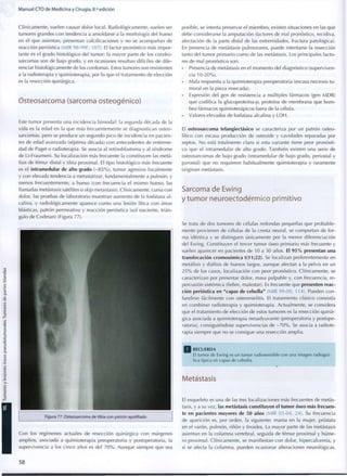 M a n u a l CTO d e M e d i c i n a y Cirugía, 8.a
edición
Clínicamente, suelen causar dolor local. Radiológicamente, suelen ser
tumores grandes con tendencia a amoldarse a la morfología del hueso
en el que asientan, presentan calcificaciones y no se acompañan de
reacción perióstica (MIR 98-99F, 107). El factor pronóstico más impor-
tante es el grado histológico del tumor; la mayor parte de los condro-
sarcomas son de bajo grado, y en ocasiones resultan difíciles de dife-
renciar histológicamente de los cordomas. Estos tumores son resistentes
a la radioterapia y quimioterapia, por lo que el tratamiento de elección
es la resección quirúrgica.
Osteosarcoma (sarcoma osteogénico)
Este t u m o r presenta una incidencia b i m o d a l : la segunda década de la
vida es la edad en la que más frecuentemente se diagnostican osteo-
sarcomas, pero se produce un segundo pico de incidencia en pacien-
tes de edad avanzada (séptima década) con antecedentes de enferme-
dad de Paget o radioterapia. Se asocia al retinoblastoma y al síndrome
de Li-Fraumeni. Su localización más frecuente la constituyen las metá-
fisis de fémur distal y tibia proximal. El tipo histológico más frecuente
es el intramedular de alto grado ( - 8 5 % ) , tumor agresivo localmente
y con elevada tendencia a metastatizar, fundamentalmente a pulmón, y
menos frecuentemente, a hueso (con frecuencia el mismo hueso, las
llamadas metástasis satélites o skip metástasis). Clínicamente, cursa con
dolor, las pruebas de laboratorio muestran aumento de la fosfatasa a l -
calina, y radiológicamente aparece c o m o una lesión lítica con áreas
blásticas, patrón permeativo y reacción perióstica (sol naciente, trián-
gulo de Codman) (Figura 77).
Figura 77. Osteosarcoma de tibia con patrón apolillado
posible, se intenta preservar el miembro, existen situaciones en las que
debe considerarse la amputación (factores de mal pronóstico, recidiva,
afectación de la parte distal de las extremidades, fractura patológica).
En presencia de metástasis pulmonares, puede intentarse la resección
tanto del tumor primario c o m o de las metástasis. Los principales facto-
res de mal pronóstico son:
Presencia de metástasis en el momento del diagnóstico (superviven-
cia 10-20%).
• Mala respuesta a la quimioterapia preoperatoria (escasa necrosis tu-
moral en la pieza resecada).
• Expresión del gen de resistencia a múltiples fármacos (gen MDR)
que codifica la glucoproteína-p, proteína de membrana que b o m -
bea fármacos quimioterápicos fuera de la célula.
• Valores elevados de fosfatasa alcalina y L D H .
El osteosarcoma telangiectásico se caracteriza por un patrón osteo-
lítico con escasa producción de osteoide y cavidades separadas por
septos. N o está totalmente claro si esta variante tiene peor pronósti-
co que el intramedular de alto grado. También existen una serie de
osteosarcomas de bajo grado (intramedular de bajo grado, periostal y
parostal) que no requieren habitualmente quimioterapia y raramente
originan metástasis.
Sarcoma de Ewing
y tumor neuroectodérmico primitivo
Se trata de dos tumores de células redondas pequeñas que probable-
mente provienen de células de la cresta neural, se comportan de for-
ma idéntica y se distinguen únicamente por la menor diferenciación
del Ewing. Constituyen el tercer tumor óseo primario más frecuente y
suelen aparecer en pacientes de 10 a 30 años. El 9 5 % presentan una
translocación cromosómica t(11;22). Se localizan preferentemente en
metáfisis y diáfisis de huesos largos, aunque afectan a la pelvis en un
2 5 % de los casos, localización con peor pronóstico. Clínicamente, se
caracterizan por presentar dolor, masa palpable y, con frecuencia, re-
percusión sistémica (fiebre, malestar). Es frecuente que presenten reac-
ción perióstica en "capas de cebolla" (MIR 99-00, 114). Pueden c o n -
fundirse fácilmente con osteomielitis. El tratamiento clásico consistía
en combinar radioterapia y quimioterapia. Actualmente, se considera
que el tratamiento de elección de estos tumores es la resección quirúr-
gica asociada a quimioterapia neoadyuvante (preoperatoria y postope-
ratoria), consiguiéndose supervivencias de - 7 0 % . Se asocia a radiote-
rapia siempre que no se consigue una resección amplia.
R E C U E R D A
El t u m o r de Ewing es un t u m o r radiosensible c o n una imagen radiográ-
fica típica en capas de cebolla.
Con los regímenes actuales de resección quirúrgica con márgenes
amplios, asociada a quimioterapia preoperatoria y postoperatoria, la
supervivencia a los cinco años es del 7 0 % . Aunque siempre que sea
Metástasis
El esqueleto es una de las tres localizaciones más frecuentes de metás-
tasis, y a su vez, las metástasis constituyen el tumor óseo más frecuen-
te en pacientes mayores de 50 años (MIR 03-04, 24). Su frecuencia
de aparición es, por orden, la siguiente: mama en la mujer, próstata
en el varón, pulmón, riñon y tiroides. La mayor parte de las metástasis
asientan en la columna vertebral, seguida de fémur proximal y húme-
ro proximal. Clínicamente, se manifiestan con dolor, hipercalcemia, y
si se afecta la columna, pueden ocasionar alteraciones neurológicas.
5 8
 