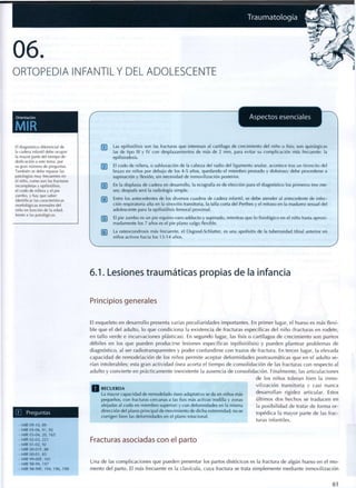 Traumatología
06
ORTOPEDIA INFANTIL Y DEL ADOLESCENTE
Orientación
MIR
r
Aspectos esenciales
k.
El diagnóstico diferencial de
la cadera infantil debe ocupar
la mayor parte del tiempo de
dedicación a este tema, por
su gran número de preguntas.
También se debe repasar las
patologías muy frecuentes en
el niño, como son las fracturas
incompletas y epifisiólisis,
el codo de niñera y el pie
zambo, y hay que saber
identificar las características
morfológicas normales del
niño en función de la edad,
frente a las patológicas.
pj~j Las epifisiólisis son las fracturas que interesan al cartílago de c r e c i m i e n t o del niño o fisis; son quirúrgicas
las de t i p o III y IV c o n desplazamientos de más de 2 m m , para evitar su complicación más frecuente: la
epifisiodesis.
[~2~) El c o d o de niñera, o subluxación de la cabeza del radio del ligamento anular, acontece tras un t i r o n c i t o del
brazo en niños por debajo de los 4-5 años, q u e d a n d o el m i e m b r o p r o n a d o y doloroso; debe precederse a
supinación y flexión, sin necesidad de inmovilización posterior.
f T | En la displasia de cadera en desarrollo, la ecografía es de elección para el diagnóstico los primeros tres m e -
ses; después será la radiología simple.
[1¡~| Entre los antecedentes de los diversos cuadros de cadera infantil, se debe atender al antecedente de infec-
ción respiratoria alta en la sinovitis transitoria, la talla corta del Perthes y el retraso en la m a d u r e z sexual del
adolescente para la epifisiólisis femoral p r o x i m a l .
["5] El pie z a m b o es un pie equino-varo-adducto y supinado, mientras que lo fisiológico en el niño hasta a p r o x i -
madamente los 7 años es el pie p l a n o valgo flexible.
La osteocondrosis más frecuente, el Osgood-Schlatter, es una apofisitis de la tuberosidad tibial anterior en
niños activos hacia los 13-14 años.
6.1. Lesiones traumáticas propias de la infancia
Principios generales
Preguntas
El esqueleto en desarrollo presenta varias peculiaridades importantes. En primer lugar, el hueso es más flexi-
ble que el del adulto, lo que c o n d i c i o n a la existencia de fracturas específicas del niño (fracturas en rodete,
en tallo verde e incurvaciones plásticas). En segundo lugar, las fisis o cartílagos de crecimiento son puntos
débiles en los que pueden producirse lesiones específicas (epifisiólisis) y pueden plantear problemas de
diagnóstico, al ser radiotransparentes y poder confundirse con trazos de fractura. En tercer lugar, la elevada
capacidad de remodelación de los niños permite aceptar deformidades postraumáticas que en el adulto se-
rían intolerables; esta gran actividad ósea acorta el t i e m p o de consolidación de las fracturas con respecto al
adulto y convierte en prácticamente inexistente la ausencia de consolidación. Finalmente, las articulaciones
de los niños toleran bien la inmo-
O n r < ~ . . r n n . vilización transitoria y casi nunca
R E C U E R D A .
La mayor capacidad de remodelado óseo adaptativo se da en niños más desarrollan rigidez articular. Estos
pequeños, con fracturas cercanas a las fisis más activas (rodilla y zonas últimos dos hechos se traducen en
alejadas al codo en miembro superior) y con deformidades en la misma la posibilidad de tratar de forma or-
dirección del plano principal de movimiento de dicha extremidad; no se t o p é d ¡ c a | a m a y o r p a r t e de las frac-
corrigen bien las deformidades en el plano rotacional.
turas infantiles.
Fracturas asociadas con el parto
- M I R 0 9 - 1 0 , 8 9
- M I R 0 5 - 0 6 , 9 1 , 9 2
- M I R 0 3 - 0 4 , 2 0 , 1 6 5
- M I R 0 2 - 0 3 , 2 2 1
- M I R 0 1 - 0 2 , 9 2
- M I R 00-01F, 8 8
- M I R 0 0 - 0 1 , 8 5
- M I R 9 8 - 9 9 F
i 9 7 1
^ n a c
' e
' a s c o m
P M c a c
¡ o n e s
H u e
pueden presentar los partos distócicos es la fractura de algún hueso en el mo-
- M I R 9 8 - 9 9 F , 1 9 4 , 1 9 6 , 1 9 8 mentó del parto. El más frecuente es la clavícula, cuya fractura se trata simplemente mediante inmovilización
61
 
