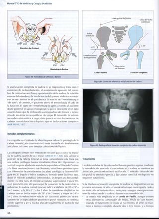 Manual CTO de Medicina y Cirugía, 8.a
edición
¡Clic! ¡Clic!
Maniobra de Barlow
Figura 88. Maniobras de Ortolani y Barlow
Si una luxación congénita de cadera no se diagnostica y trata, con el
c o m i e n z o de la deambulación, el acortamiento aparente del m i e m -
bro, la contractura en flexo y aproximación de la cadera, la rotación
externa del m i e m b r o y la insuficiencia del aparato abductor se tradu-
cen en un caminar en el que destaca la marcha de Trendelenburg o
"de pato": al caminar, el paciente desvía el tronco hacia el lado de
la luxación. El signo de Trendelenburg se aprecia viendo al paciente
desde posterior en apoyo m o n o p o d a l : la pelvis desciende en el lado
opuesto hasta que la inclinación compensadora del tronco y la ten-
sión de los abductores equilibran el cuerpo. El desarrollo de artrosis
secundaria sintomática a largo plazo parece ser más frecuente en las
caderas con subluxación o displasia que en las luxaciones completas
(MIR 98-99, 197)
Métodos complementarios
La ecografía es el método de elección para valorar la patología de la
cadera neonatal, aún cuando todavía no se han osificado los elementos
articulares, así c o m o para detectar colecciones de líquido.
La radiografía simple es el método de elección para valorar la displa-
sia de cadera a partir de los 3 meses (MIR 00-01 F, 88); para valorar la
posición de la cabeza femoral, se toma c o m o referencia la línea que
une ambos cartílagos fisarios trirradiados (línea de Hilgenreiner), la
vertical tangente al reborde acetabular superolateral (línea de Perkins)
y la línea cervicoobturatriz (de Shenton); estas líneas permiten apre-
ciar diferencias de posición entre la cadera patológica y la normal (Fi-
gura 89). El ángulo o índice acetabular, formado entre las líneas que,
desde el reborde acetabular inferomedial, se dirigen una horizontal-
mente y la otra hacia el reborde acetabular superolateral (Figura 90),
es el parámetro más útil para seguir la evolución de la cadera tras la
reducción. La cadera normal tiene un índice acetabular de 2 0 a 25° a
los 3 meses, y de 18 a 21° a los 2 años. Se consideran displásicas las
caderas c o n un índice mayor de 28° a los 3 meses, y mayor de 24° a
los 2 años. Su reducción en más de 1 0 o
durante el primer año de tra-
tamiento es un signo de buen pronóstico; por el contrario, si continúa
siendo superior a 25° a los dos años de seguimiento, es factor de mal
pronóstico.
Línea vertical de Perkins
Cadera normal Luxación congénita
Figura 89. Líneas de referencia en la luxación de cadera
Figura 90. Radiografía de luxación congénita de cadera izquierda
Tratamiento
Las deformidades de la enfermedad luxante pueden regresar mediante
la remodelación asociada al crecimiento si ]a cadera se mantiene en
abducción, previa reducción si está luxada. El método clásico del d o -
ble pañal ha perdido vigencia, y las caderas con click sin displasia no
requieren tratamiento.
Si la displasia o luxación congénita de cadera se diagnostican en los
primeros seis meses de vida, el uso de ortesis que mantengan la cadera
en abducción es bastante eficaz, tanto para conseguir c o m o para man-
tener la reducción de la cadera y favorecer su remodelación.
• La ortesis más empleada es el arnés de Pavlik, aunque existen
otras alternativas (almohadón de Frejka, férula de V o n Rosen).
Cuando el tratamiento se inicia al nacimiento, el arnés se m a n -
tiene a t i e m p o c o m p l e t o durante dos o tres meses, y a t i e m p o
6 6
 