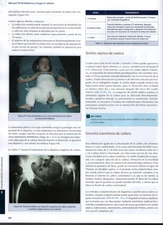 Manual CTO de Medicina y Cirugía, 8.a
edición
pelvipédico durante unas semanas para mantener la reducción c o n -
seguida (Figura 93).
Existen algunos detalles a destacar:
• La reducción cerrada puede requerir la asociación de tenotomía de
los adductores; el valor de la tracción preoperatoria es controvertido
y cada vez más cirujanos se decantan por no usarla.
• La reducción abierta suele requerirse especialmente a partir de los
1 8 meses.
• El objetivo de las osteotomías femorales es fundamentalmente acor-
tar el fémur para facilitar la reducción y la incidencia de osteonecro-
sis por exceso de presión. N o obstante, también se aprovecha para
reducir la anteversión.
Figura 93. Yeso pelvipédico en un caso de displasia de cadera
en desarrollo bilateral
La osteotomía pélvica es la que realmente corrige la patología más i m -
portante de la displasia. La más empleada es la osteotomía innominada
de Salter, aunque muchos cirujanos se decantan por la realización de
otras osteotomías (Pemberton, Dega, etc.). Si no se consigue una reduc-
ción adecuada de la cabeza femoral durante el desarrollo, se generará
una displasia y una artrosis secundaria (Figura 94).
La Tabla 1 7 resume el tratamiento de la displasia congénita de cadera.
Figura 94. Paciente adulto con luxación congénita de cadera izquierda
y cambios degenerativos secundarios
E D A D TRATAMIENTO
< 6 meses
Reducción cerrada + arnés de Pavlik durante 2-3 meses
con controles ecográficos
6 meses-2 años
Tracción blanda o cutánea (2-3 semanas), después
reducción cerrada (a veces son necesarias tenotomías
percutáneas para conseguirla) y después inmovilización
con yeso. En ocasiones es necesaria la reducción abierta
> 2 años
Casi siempre requieren reducción abierta. A veces
es necesario asociar osteotomías a la reducción
Tabla 17. Resumen del tratamiento de la displasia de cadera
Artritis séptica de cadera
Cuadro típico del recién nacido y lactante, si bien puede aparecer a
cualquier edad. Suele deberse a S. aureus, estreptococos del grupo B
o H. influenzae. Clínicamente, cursa con un cuadro séptico sistémi-
co, acompañado de i n m o v i l i d a d (pseudoparálisis) del m i e m b r o afec-
tado; el llanto aumenta considerablemente con la movilización de la
cadera. Puede demostrarse la presencia de derrame articular por eco-
grafía. En la radiografía simple, la artritis séptica puede mostrar una
repercusión sobre partes blandas, pero la afectación ósea evidente
se objetiva entre dos y tres semanas después del inicio del cuadro
clínico (MIR 05-06, 92). La sospecha de artritis séptica justifica la
artrotomía urgente de la cadera para su adecuada descompresión,
lavado y posterior drenaje; la artrocentesis es insuficiente. Simultá-
neamente, es necesario el empleo de antibioterapia intravenosa. Sus
principales complicaciones son la destrucción del fémur proximal y
las lesiones fisarias.
Q RECUERDA
Staphylococcus aureus es el más frecuente también en la artritis sép-
tica del a d u l t o .
Sinovitis transitoria de cadera
Esta inflamación aguda de la articulación de la cadera, de comienzo
brusco y curso autolimitado, es la causa más frecuente de dolor coxo-
femoral en niños de 3 a 8 años (con una mayor incidencia entre los 3
y los 5 años). Parece relacionada con infecciones previas de vías altas.
Cursa con dolor en la cadera irradiado a la rodilla (irradiación compar-
tida con cualquier afección de la cadera), limitación de la movilidad
y, ocasionalmente, flexo en ausencia de sintomatología sistémica. Para
detectar la presencia de flexo, puede ser necesario utilizar el signo de
Thomas: en decúbito supino, si el paciente realiza hiperlordosis lum-
bar, puede parecer que la cadera alcanza la extensión completa; si se
flexiona al máximo la cadera contralateral a la que es de interés, la
lordosis lumbar desaparece, desenmascarando el flexo de la cadera
afectada, que el paciente no puede extender del todo, a menos que se
libere la flexión de cadera contralateral.
Los métodos complementarios de diagnóstico aportan pocos datos va-
lorables, aunque ecográficamente puede apreciarse un aumento del lí-
quido intraarticular (MIR 98-99F, 196). El diagnóstico final se establece
por exclusión una vez descartadas mediante anamnesis, exploración y
métodos complementarios, afecciones de mayor gravedad c o m o artritis
séptica, tuberculosis, osteomielitis, enfermedad de Perthes, artritis cró-
nica juvenil, neoplasia, etc.
6 8
 