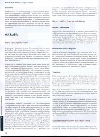 Manual CTO de Medicina y Cirugía, 8.a
edición
Tratamiento
Se debe explicar a los padres lo fisiológico y poco trascendente del pro-
blema en niños pequeños, animándoles a observar cómo va corrigién-
dose espontáneamente, siempre y cuando se eviten vicios posturales;
es recomendable que estos niños se sienten con las piernas cruzadas. El
uso de aparatos correctores se desaconseja. En pacientes adolescentes,
sólo si la actitud plantea un problema en la marcha (caídas frecuentes
por tropezar un pie contra otro), o limitaciones para la práctica deporti-
va, está indicada la corrección quirúrgica mediante osteotomía femoral
desrotatoria.
6.5. Rodilla
Genu varo y genu valgo
Valgo significa que lo distal se desvía hacia medial y varo que se desvía
hacia lateral, pero siempre tomando un punto c o m o referencia, que
suele ser una articulación (en este caso la rodilla), un foco de fractura,
etc. Por lo tanto, en el genu valgo, la tibia se desvía hacia medial, y en
el genu varo hacia lateral. En el genu varo, las extremidades inferiores
semejan una O (hay que recordar esta regla mnemotécnica v-ARO), y
en el genu valgo una X.
El genu varo es fisiológico al nacimiento y en el primer año de vida,
para corregirse espontáneamente pasando a genu valgo marcado, ha-
cia los 2 años. Esta actitud suele ser simétrica y no m u y intensa, debien-
do evaluar todas aquellas deformidades más acentuadas y, sobre todo,
asimétricas. De las muchas causas de genu varo patológico, las más
frecuentes son la enfermedad de Blount y el raquitismo. La enfermedad
de Blount (osteocondrosis deformans tibiae o tibia vara) es una lesión
de la porción posteromedial de la fisis tibial proximal con repercusión
sobre la metáfisis y epífisis adyacentes. Existen formas infantiles (< 3
años), juveniles (3-10 años) y del adolescente (> 10 años). La tibia vara
es más frecuente en pacientes afroamericanos y obesos. La forma i n -
fantil es bilateral en el 8 0 % de los casos e indolora. Las formas juvenil
y del adolescente son bilaterales en el 5 0 % y pueden ocasionar dolor.
La tibia vara infantil puede tratarse con éxito utilizando ortesis en más
del 5 0 % de los casos; cuando fracasa el tratamiento con ortesis y en
niños de más de 3 años, es necesaria la corrección quirúrgica mediante
osteotomía valguizante tibial o femoral; en niños mayores, puede rea-
lizarse cirugía sobre la fisis (distracción fisaria, hemiepifisiodesis del
lado sano, etc.).
El genu valgo es fisiológico a partir de los 2 años y se corrige progresiva
y espontáneamente hasta los 7-8 años, momento en que ya adquiere
sus valores normales de la edad adulta. Las alteraciones de este proce-
so pueden ser de origen congénito (hipoplasia y agenesia de peroné,
hipoplasia de cóndilo femoral lateral, incurvación lateral de la tibia);
postraumático (sobre todo, los secundarios a fracturas en tallo verde de
la metáfisis proximal de la tibia) o idiopático del adolescente, en que
la deformidad no regresa e incluso aumenta de forma progresiva. Otros
procesos pueden dar lugar a genu valgo, c o m o la artritis reumatoide
juvenil, las infecciones y las metástasis, estas últimas dando lugar a
la formación de puentes óseos fisarios. El genu valgo del adolescente
consiste en la persistencia o el aumento de la angulación de las rodillas
en valgo, por encima de dos desviaciones estándar del ángulo femoro-
tibial (9o
) o de la distancia intermaleolar (10 cm). La deformidad suele
ser simétrica, no apreciándose otras alteraciones radiológicas ni neu-
rológicas. La hemiepifisiodesis definitiva o temporal está indicada en
pacientes mayores de 8 años, con angulación superior a 15° y distan-
cia intermaleolar mayor de 10 c m . Cuando la angulación femorotibial
supera los 20°, suele ser necesaria una osteotomía varizante femoral.
Osteocondritis disecante de Kónig
Concepto y epidemiología
Demarcación y desprendimiento de un fragmento osteocondral en la
rodilla, c o m o consecuencia de traumatismos y/o alteraciones vascula-
res. Suele presentarse entre los 10 y 2 0 años, constituyendo la causa
más frecuente de cuerpos libres a esta edad. Es más frecuente en el
sexo masculino. El 8 5 % de los casos se localizan en el cóndilo femoral
medial, y el 7 0 % lo hacen en el borde lateral del mismo, sobre la zona
intercondílea, en la llamada "área clásica". Suele ser unilateral.
Manifestaciones clínicas y diagnóstico
Antes de desprenderse el fragmento, el paciente refiere dolor de i n -
tensidad variable que puede acompañarse de derrame articular; sue-
len caminar con la tibia en rotación externa y presentar dolor con la
extensión de la rodilla en rotación interna. Cuando el fragmento se
desprende, se forma un cuerpo libre en la articulación (ratón articular)
y aparecen episodios de bloqueo y derrame. La radiografía de elección
es la anteroposterior en visión de túnel. La RM es el método c o m p l e -
mentario que mejor delimita la extensión de la lesión.
Tratamiento
En los pacientes menores de 12 años lo habitual es que la lesión cure
de forma espontánea y debe realizarse inicialmente un tratamiento
conservador; si pasadas ocho o diez semanas persiste la sintomatolo-
gía, está indicada la artroscopia para realizar perforaciones sobre las
lesiones que resulten estables (estimulando la unión) o fijar con agujas
aquellas que sean inestables.
En pacientes de mayor edad la curación espontánea es, por el contra-
rio, rara por lo que la artroscopia debe realizarse de forma precoz, y en
las lesiones inestables, extirpar el fragmento y tratar lo mejor posible el
defecto osteocondral resultante.
Existen varias opciones de tratamiento: (1) perforar el hueso subcon-
dral para estimular su recubrimiento con un tejido fibrocartilaginoso;
(2) cubrir el defecto con injerto osteocondral procedente de zonas de
no carga de la rodilla del paciente (mosaicoplastia) o con aloinjerto
osteocondral de cadáver; o (3) cubrir el defecto con un autoinjerto de
periostio que aporte células mesenquimales pluripotenciales y asociar-
lo a la administración de factores de crecimiento (TGF-J3) o condrocitos
autólogos, extraídos de la rodilla del paciente en una intervención pre-
via y cultivados in vitro.
Dolor femororrotuliano del adolescente
Es uno de los motivos más frecuentes de consulta entre mujeres ado-
lescentes. El cartílago articular rotuliano suele tener una consistencia
72
 