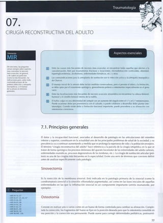 Traumatología alfil
07.
CIRUGÍA RECONSTRUCTIVA DEL ADULTO
Orientación
MIR
r
Aspectos esenciales
k.
De este tema, las preguntas
versan siempre sobre aspectos
muy concretos: la necrosis
ósea avascular, en general,
y de cadera en particular
(como la más frecuente), las
indicaciones pero, sobre todo,
contraindicaciones de las
prótesis (infección y artropatía
neuropática), y el manejo
de ¡a artrosis en términos
generales.
pj~] Entre las causas más frecuentes de necrosis ósea avascular, se encuentran todas aquellas q u e afectan a la
vascularización, bien por traumatismos (fracturas y luxaciones), microobstrucción (corticoides, obesidad,
hipertrigliceridemias, a l c o h o l i s m o , enfermedades hemáticas, etc.) y otras.
[~2~¡ Las contraindicaciones para la artroplastia de sustitución son la infección activa y la artropatía neuropática
de Charcot.
El m a n e j o inicial de la artrosis debe incluir medidas conservadoras, pero si persiste el dolor y la limitación,
se debe optar por el tratamiento quirúrgico, generalmente prótesis u osteotomías (especialmente en el genu
varo).
Entre las localizaciones más frecuentes de necrosis avascular atraumática se encuentran la cabeza femoral,
humeral y el cóndilo femoral interno de la rodilla.
[~5~| El hallux valgus es una d e f o r m i d a d del antepié con un a u m e n t o del ángulo entre el 1,° y el 2 ° metatarsianos.
Puede ocasionar dolor por p r o m i n e n c i a c o n el calzado, o puede colaborar a desarrollar dolor plantar (me-
tatarsalgia). Cuando existe dolor o limitación funcional importante, puede procederse a su alineación c o n
osteotomías correctoras.
7.1. Principios generales
El dolor y la incapacidad funcional, asociados al desarrollo de patología en las articulaciones del miembro
inferior y superior, constituyen en la actualidad uno de los principales problemas de salud de la sociedad, y su
prevalencia va a continuar aumentando a medida que se prolonga la esperanza de vida y la población envejece.
El término "cirugía reconstructiva del adulto" hace referencia a la parcela de la cirugía ortopédica en la que se
tratan de forma quirúrgica los procesos dolorosos del aparato locomotor de las extremidades del adulto (artrosis,
enfermedades reumáticas, procesos degenerativos de los tendones, etc.). La cirugía de sustitución articular (pró-
tesis) es una de las cirugías más frecuentes en la especialidad. Existe una serie de términos que conviene definir
antes de analizar específicamente cada patología.
Sinovectomía
LlJ Preguntas
Es la resección de la m e m b r a n a sinovial. Está indicada en la patología p r i m a r i a de la sinovial ( c o m o la
condromatosis sinovial o la sinovitis v i l l o n o d u l a r pigmentada), así c o m o en las fases iniciales de aquellas
enfermedades en las q u e la inflamación sinovial es un c o m p o n e n t e i m p o r t a n t e (artritis r e u m a t o i d e , por
e j e m p l o ) .
• M I R 0 9 - 1 0 , 8 7
• M I R 0 6 - 0 7 , 8 1 , 8 3 , 8 7
• M I R 0 5 - 0 6 , 8 9
• M I R 0 4 - 0 5 , 8 8
• M I R 0 3 - 0 4 , 2 6
- M I R 0 1 - 0 2 , 9 1
- M I R 0 0 - 0 1 , 8 9
• M I R 9 8 - 9 9 , 9 0
• M I R 9 8 - 9 9 F , 1 0 6
Osteotomía
Consiste en realizar uno o varios cortes en un hueso de forma controlada para cambiar su alineación. Comple-
tada la corrección, los fragmentos del hueso se fijan en la posición deseada para que la osteotomía consolide en
esa posición y la corrección sea permanente. Puede usarse para corregir deformidades pediátricas, postraumá-
77
 