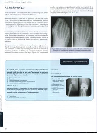 Manual CTO de Medicina y Cirugía, 8.a
edición
7.5. Hallux valgus
Es una deformidad consistente en la desviación en valgo del primer
dedo en relación con el eje del primer metatarsiano.
Es más frecuente en la mujer q u e en el h o m b r e (con una relación de
5-10/1). Se ha descrito la existencia de una predisposición familiar
sobre la q u e inciden factores mecánicos (uso de zapatos de tacón
y punta estrecha), inflamatorios (artritis reumatoide), traumáticos
o neurológicos c o n desequilibrios musculares asociados (parálisis
espástica).
Se caracteriza por proliferación ósea (bunión) y bursitis en la cara me-
dial del primer metatarsiano, dolor en la articulación metatarsofalángi-
ca del primer dedo, metatarsalgia de transferencia y deformidades en
garra o martillo de los dedos adyacentes. Radiológicamente, se aprecia
en muchos casos un aumento del ángulo entre primer y segundo me-
tatarsiano.
El tratamiento debe ser inicialmente conservador, con analgesia y plan-
tillas de descarga. La cirugía está indicada cuando el dolor limita la
vida normal del paciente. En el paciente joven, se realizan osteotomías
proximales, diafisarias o distales para conseguir una buena fórmula
metatarsal y la corrección del hallux valgus (Figura 118). En pacientes
de edad avanzada, existen partidarios de utilizar la artroplastia de re-
sección de Keller-Brandes. En los casos asociados a artritis reumatoide
y a alteraciones neuromusculares proporciona mejores resultados la
artrodesis metatarsofalángica (MIR 06-07, 81).
Figura 118. Reconstrucción de antepié c o m b i n a n d o varias osteotomías para
conseguir una buena fórmula metatarsal y centrar el primer metatarsiano
sobre los sesamoideos
r
Casos clínicos representativos
L.
Un hombre de 45 años, cuyos únicos antecedentes son una hipercolesterolemia sin
control y una ingesta de aproximadamente 100 g de alcohol diarios, consulta por
dolor muy intenso en el muslo, de inicio brusco hace 2 semanas, sin antecedente
traumático. El paciente camina a duras penas con marcada cojera y ayudándose de
2 muletas. El diagnóstico más probable es:
1) Osteoporosis transitoria.
2) Coxartrosis.
3) Fractura por estrés del cuello femoral.
4) Espondilitis anquilosante con afectación monoarticular.
5) Necrosis isquémica de la cabeza femoral.
MIR 05-06, 89; RC: 5
Una paciente obesa, de 75 años, consulta por dolor intenso en la rodilla de 2 sema-
nas de evolución, sin antecedente traumático. Presenta varo bilateral de rodillas,
mínimo derrame articular, movilidad completa pero dolorosa, y no se aprecian ines-
tabilidades. ¿Cuál de las siguientes será la etiología más probable?
1) Meniscopatía.
2) Osteocondritis.
3) Fractura por estrés de meseta tibial.
4) Gonartrosis.
5) Artritis reumatoide.
MIR 04-05, 88; RC: 4
¿Cuál es el tratamiento más adecuado de una infección protésica?
1) Recambio de la próte-
sis en dos tiempos con
antibioterapia asocia-
da.
2) Antibioterapia oral.
3) Rehabilitación y calor
seco local.
4) Lavados articulares por
artroscopia.
5) Fijación externa y col-
gajo muscular.
RC: 1
8 4
 