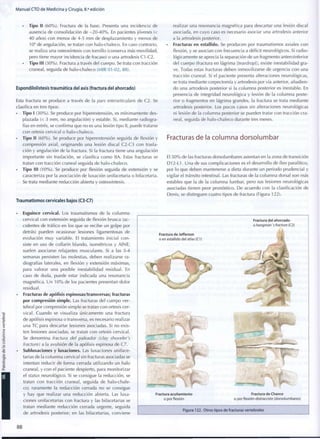 Manual CTO de Medicina y Cirugía, 8.a
edición
• Tipo II ( 6 0 % ) . Fractura de la base. Presenta una incidencia de
ausencia de consolidación de - 2 0 - 4 0 % . En pacientes jóvenes (<
40 años) con menos de 4-5 m m de desplazamiento y menos de
10° de angulación, se tratan con halo-chaleco. En caso contrario,
se realiza una osteosíntesis con tornillo (conserva más movilidad,
pero tiene mayor incidencia de fracaso) o una artrodesis C1-C2.
• Tipo III ( 3 0 % ) . Fractura a través del cuerpo. Se trata con tracción
craneal, seguida de halo-chaleco (MIR 01 -02, 88).
Espondilolistesis traumática del axis (fractura del ahorcado)
Esta fractura se produce a través de la pars interarticularis de C2. Se
clasifica en tres tipos:
• Tipo I ( 3 0 % ) . Se produce por hiperextensión, es mínimamente des-
plazada (< 3 m m , no angulación) y estable. Si, mediante radiogra-
fías en estrés, se confirma que no es una lesión tipo II, puede tratarse
con ortesis cervical o halo-chaleco.
• Tipo II ( 6 0 % ) . Se produce por hiperextensión seguida de flexión y
compresión axial, originando una lesión discal C2-C3 con trasla-
ción y angulación de la fractura. Si la fractura tiene una angulación
importante sin traslación, se clasifica c o m o HA. Estas fracturas se
tratan con tracción craneal seguida de halo-chaleco.
• Tipo III ( 1 0 % ) . Se produce por flexión seguida de extensión y se
caracteriza por la asociación de luxación unifacetaria o bifacetaria.
Se trata mediante reducción abierta y osteosíntesis.
Traumatismos cervicales bajos (C3-C7)
realizar una resonancia magnética para descartar una lesión discal
asociada, en cuyo caso es necesario asociar una artrodesis anterior
a la artrodesis posterior.
• Fracturas en estallido. Se producen por traumatismos axiales con
flexión, y se asocian con frecuencia a déficit neurológicos. Si radio-
lógicamente se aprecia la separación de un fragmento anteroinferior
del cuerpo (fractura en lágrima [teardrop]), existe inestabilidad gra-
ve. Todas estas fracturas deben inmovilizarse de urgencia con una
tracción craneal. Si el paciente presenta alteraciones neurológicas,
se trata mediante corpectomía y artrodesis por vía anterior, añadien-
do una artrodesis posterior si la columna posterior es inestable. En
presencia de integridad neurológica y lesión de la columna poste-
rior o fragmentos en lágrima grandes, la fractura se trata mediante
artrodesis posterior. Los pocos casos sin alteraciones neurológicas
ni lesión de la columna posterior se pueden tratar con tracción cra-
neal, seguida de halo-chaleco durante tres meses.
Fracturas de la columna dorsolumbar
El 5 0 % de las fracturas dorsolumbares asientan en la zona de transición
D12-L1. Una de sus complicaciones es el desarrollo de íleo paralítico,
por lo que deben mantenerse a dieta durante un periodo prudencial y
vigilar el tránsito intestinal. Las fracturas de la columna dorsal son más
estables que la de la columna lumbar, pero sus lesiones neurológicas
asociadas tienen peor pronóstico. De acuerdo con la clasificación de
Denis, se distinguen cuatro tipos de fractura (Figura 122).
Esguince cervical. Los traumatismos de la columna
cervical con extensión seguida de flexión brusca (ac-
cidentes de tráfico en los que se recibe un golpe por
detrás) pueden ocasionar lesiones ligamentosas de
evolución muy variable. El tratamiento inicial con-
siste en uso de collarín blando, isométricos y AINE;
suelen asociarse relajantes musculares. Si a las 3-4
semanas persisten las molestias, deben realizarse ra-
diografías laterales, en flexión y extensión máximas,
para valorar una posible inestabilidad residual. En
caso de duda, puede estar indicada una resonancia
magnética. Un 1 0 % de los pacientes presentan dolor
residual.
Fracturas de apófisis espinosas/transversas; fracturas
por compresión simple. Las fracturas del cuerpo ver-
tebral por compresión simple se tratan con ortesis cer-
vical. Cuando se visualiza únicamente una fractura
de apófisis espinosa o transversa, es necesario realizar
una TC para descartar lesiones asociadas. Si no exis-
ten lesiones asociadas, se tratan con ortesis cervical.
Se denomina fractura del paleador (clay shoveler's
fracture) a la avulsión de la apófisis espinosa de C7.
Subluxaciones y luxaciones. Las luxaciones uniface-
tarias de la columna cervical sin fracturas asociadas se
intentan reducir de forma cerrada utilizando un halo
craneal, y con el paciente despierto, para monitorizar
el status neurológico. Si se consigue la reducción, se
tratan con tracción craneal, seguida de halo-chale-
co; raramente la reducción cerrada no se consigue
y hay que realizar una reducción abierta. Las luxa-
ciones unifacetarias con fractura y las bifacetarias se
tratan mediante reducción cerrada urgente, seguida
de artrodesis posterior; en las bifacetarias, conviene
Fractura del ahorcado
o hangman s fracture (C2)
Fractura de Jefferson
o en estallido del atlas (C1)
Fractura acuñamlento
o por flexión
Fractura de Chance
o por flexión-distracción (dorsolumbares)
Figura 122. Otros tipos de fracturas vertebrales
8 8
 