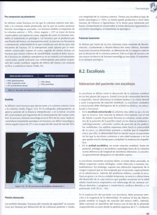Traumatología
Por compresión (acuñamiento)
Se definen c o m o fracturas en las que la columna anterior está afec-
tada y la columna media preservada, por lo que no suelen presentar
lesiones neurológicas asociadas. Las lesiones estables (compresión de
la columna anterior < 5 0 % , cifosis angular < 25°) se tratan de forma
conservadora con reposo en cama, seguido de corsé. En lesiones ines-
tables el tratamiento es quirúrgico. Las fracturas que se producen por
una flexión del tronco, sin traumatismo axial, se asocian con frecuencia
a osteoporosis, enfermedad en la que constituyen uno de los tipos más
frecuentes de fractura. En la osteoporosis suele optarse por el trata-
miento conservador (reposo en cama, seguido de ortesis) incluso en
fracturas que reúnen criterios de inestabilidad; cuando el dolor asocia-
do a fracturas en vértebras osteopénicas no se controla con tratamiento
conservador, puede realizarse una vertebroplastia percutánea (expan-
sión del cuerpo vertebral, seguida de relleno del mismo con cemento
acrílico o sustitutivos óseos) (Tabla 24).
INDICACIÓN QUIRÚRGICA OBJETIVOS QUIRÚRGICOS
> 5 0 % aplastamiento
> 5 0 % ocupación canal
> 25° acuñamiento dorsal
< 1 5 % cifosis
> 7 5 % canal libre
Tabla 24. Resumen del tratamiento de las fracturas de la columna dorsolumbar
Estallido
Se definen como fracturas que afectan tanto a la columna anterior c o m o
a la columna media (Figura 123). En la radiografía anteroposterior, se
aprecia aumento de la distancia interpedicular, y en la lateral, invasión
del canal medular por fragmentos de la mitad posterior del cuerpo verte-
bral. Se asocian a lesiones neurológicas en el 5 0 % de los casos. Suele re-
comendarse tratamiento quirúrgico en fracturas con déficit neurológico,
cifosis angular mayor de 25° o una ocupación del canal de más del 5 0 % .
TI i§* J '^5S* t
Figura 123. TC 3D con fractura de estallido vertebral de L1
Flexión-distracción
Las también llamadas "fracturas del cinturón de seguridad" se caracte-
rizan por lesiones por distracción de las columnas posterior y media,
con integridad de la columna anterior. Tienen una incidencia baja de
lesión neurológica (< 1 0 % ) . La lesión puede producirse a nivel óseo
(fractura de Chance) o ligamentoso. Si la lesión pasa totalmente por
hueso, el tratamiento es conservador; si existe afectación ligamentosa o
una lesión neurológica, el tratamiento es quirúrgico.
Fracturas-luxaciones
Se definen por lesión de las tres columnas c o m o resultado de flexión-
rotación, cizallamiento o flexión-distracción (estas últimas, llamadas
luxaciones facetarías bilaterales, se diferencian de la categoría anterior
por la afectación de la columna anterior). Este es el tipo de fractura con
una mayor incidencia de lesiones neurológicas asociadas. El tratamien-
to es siempre quirúrgico.
8.2. Escoliosis
Valoración del paciente con escoliosis
La escoliosis se define c o m o la desviación de la c o l u m n a vertebral
en los tres planos del espacio, frontal (curvas de convexidad derecha
o izquierda), lateral (disminuye la lordosis lumbar y la cifosis dorsal)
y axial (componente de rotación vertebral). La escoliosis verdadera
o estructurada debe distinguirse de la actitud escoliótica, no estruc-
turada o f u n c i o n a l :
• En la escoliosis estructurada la c o l u m n a rota sobre su eje a la vez
que se incurva. Esta rotación se detecta clínicamente c o n el test
de Adams (cuando el paciente flexiona su c o l u m n a , existe asime-
tría de la posición de la parrilla costal y/o los flancos lumbares) y
radiológicamente, valorando c a m b i o de posición de los pedícu-
los vertebrales. Las apófisis espinosas rotan hacia la concavidad
de la curva. La d e f o r m i d a d aumenta a medida que el esqueleto
crece; por ello, la deformidad final es m u c h o mayor en pacientes
en los que la escoliosis c o m i e n z a a una edad temprana o en los
que queda m u c h o tiempo para completar la maduración esquelé-
tica.
• En la actitud escoliótica, no existe rotación vertebral. Suele ser
postural, antiálgica o secundaria a patología fuera de la c o l u m n a
(como diferencia de longitud de miembros inferiores). La escolio-
sis generalmente desaparece en decúbito supino.
La escoliosis raramente ocasiona dolor; si existe dolor asociado, se
deben sospechar ciertas etiologías, c o m o infección o tumores (os-
teoblastoma). Sin embargo, supone una alteración importante de la
imagen corporal que es mal aceptada por el paciente, especialmente
en la adolescencia. Además del problema estético, cuando la esco-
liosis es grave y se inicia a edades tempranas, se asocia a alteraciones
del desarrollo de la caja torácica que pueden ocasionar en la edad
adulta insuficiencia respiratoria con sobrecarga de las cámaras car-
díacas derechas y progresar a insuficiencia cardíaca derecha y cor
pulmonale (MIR 00-01, 180).
En la exploración del paciente c o n escoliosis, debe prestarse aten-
ción a la m a g n i t u d de la d e f o r m i d a d . Al realizar el test de Adams,
puede medirse el ángulo de rotación del t r o n c o (ART). Además,
debe valorarse el e q u i l i b r i o del t r o n c o c o n el test de la p l o m a d a
(suspendiendo un peso desde la apófisis espinosa de C 7 y m i d i e n d o
8 9
 