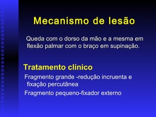 Mecanismo de lesão
Queda com o dorso da mão e a mesma em
flexão palmar com o braço em supinação.


Tratamento clínico
Fragmento grande -redução incruenta e
 fixação percutânea
Fragmento pequeno-fixador externo
 