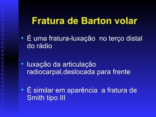 Fratura de Barton volar
• É uma fratura-luxação no terço distal
  do rádio

• luxação da articulação
  radiocarpal,deslocada para frente

• É similar em aparência a fratura de
  Smith tipo III
 