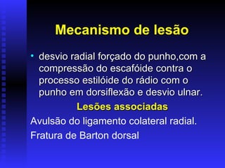 Mecanismo de lesão
• desvio radial forçado do punho,com a
  compressão do escafóide contra o
  processo estilóide do rádio com o
  punho em dorsiflexão e desvio ulnar.
          Lesões associadas
Avulsão do ligamento colateral radial.
Fratura de Barton dorsal
 