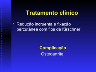 Tratamento clínico
• Redução incruenta e fixação
  percutânea com fios de Kirschner



             Complicação
             Osteoartrite
 