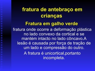 fratura de antebraço em
            crianças
      Fratura em galho verde
fratura onde ocorre a deformação plástica
      no lado convexo da cortical e se
     mantém intacto no lado côncavo.A
   lesão é causada por força de tração de
      um lado e compressão do outro.
       A fratura é unicortical,portanto
                  incompleta.
 