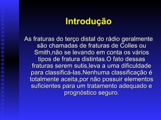 Introdução
As fraturas do terço distal do rádio geralmente
     são chamadas de fraturas de Colles ou
    Smith,não se levando em conta os vários
     tipos de fratura distintas.O fato dessas
  fraturas serem sutis,leva a uma dificuldade
  para classificá-las.Nenhuma classificação é
 totalmente aceita,por não possuir elementos
  suficientes para um tratamento adequado e
               prognóstico seguro.
 
