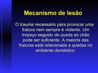 Mecanismo de lesão
O trauma necessário para provocar uma
    fratura nem sempre é violento. Um
    tropeço seguido de queda ao chão
     pode ser suficiente. A maioria das
 fraturas está relacionada a quedas no
            ambiente doméstico
 