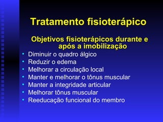 Tratamento fisioterápico
     Objetivos fisioterápicos durante e
             após a imobilização
•   Diminuir o quadro álgico
•   Reduzir o edema
•   Melhorar a circulação local
•   Manter e melhorar o tônus muscular
•   Manter a integridade articular
•   Melhorar tônus muscular
•   Reeducação funcional do membro
 