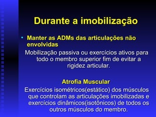 Durante a imobilização
• Manter as ADMs das articulações não
  envolvidas
 Mobilização passiva ou exercícios ativos para
     todo o membro superior fim de evitar a
                rigidez articular.

               Atrofia Muscular
 Exercícios isométricos(estático) dos músculos
  que controlam as articulações imobilizadas e
  exercícios dinâmicos(isotônicos) de todos os
          outros músculos do membro.
 
