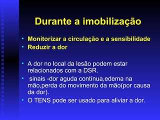 Durante a imobilização
• Monitorizar a circulação e a sensibilidade
• Reduzir a dor

• A dor no local da lesão podem estar
  relacionados com a DSR.
• sinais -dor aguda contínua,edema na
  mão,perda do movimento da mão(por causa
  da dor).
• O TENS pode ser usado para aliviar a dor.
 