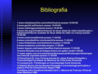 Bibliografia

•   1-www.wheelessonline.com/ortho/fracture-acesso 10-05-08
•   2-www.gentili.net/fracture acesso 10-05-08
•   3-www.radiologyassistante-acesso 10-05-08
•   4-www.rbo.org.br/matéria-fraturas do terço distal do rádio:classificação e
    tratamento/fraturas isoladas do terço distal do rádio na criança-acesso
    10-05-08
•   5-www.scielo.br/pdf/ramb-acesso 11-05-08
•   6-www.consultantlive.com/sowarticle-acesso 11-05-08
•   7-www.findarticles.com/articles/mi-acesso 11-05-08
•   8-www.emedicine.com/radio-acesso 11-05-08
•   9-www mypacs.net/cases/chauffers-fracture-acesso 11-05-08
•   10-www.fisioweb.com.br/artigos-fratura em galho verde11-05-08
•   11-www.wgate.com.br/conteúdo/medicinaesaude/fisioterapia-fisioterapia
    nas fraturas expostas-acesso 11-05-08
•   12-Haverback,Dr Juan Fortune-Arenas,Dr Jaime Paulos-Ortopedia y
    Traumatologia-Faculdade de Medicina de Chile.fonte Dreamule
•   13-Junquera,Dr- Fisioterapia en traumatologia fonte Dreamule
•   14-Hebert,Sizínio-Xavier,Renato-Ortopedia e traumatologia-princípios e
    prática-2ªed-ed Artmed-Porto Alegre-1998
•   15-Adams,John Crawford-Hamblen,Davi L.-Manual de Fraturas-10ªed-ed
    Artes Medicas-1994
 