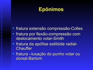 Epônimos


• fratura extensão compressão-Colles
• fratura por flexão-compressão com
  deslocamento volar-Smith
• fratura da apófise estilóide radial-
  Chauffer
• fratura –luxação do punho volar ou
  dorsal-Bartom
 