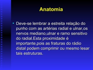 Anatomia

• Deve-se lembrar a estreita relação do
  punho com as artérias radial e ulnar,os
  nervos mediano,ulnar e ramo sensitivo
  do radial.Esta proximidade é
  importante,pois as fraturas do rádio
  distal podem comprimir ou mesmo lesar
  tais estruturas.
 