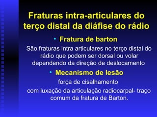 Fraturas intra-articulares do
terço distal da diáfise do rádio
          • Fratura de barton
São fraturas intra articulares no terço distal do
     rádio que podem ser dorsal ou volar
  dependendo da direção de deslocamento
         • Mecanismo de lesão
          força de cisalhamento
com luxação da articulação radiocarpal- traço
        comum da fratura de Barton.
 
