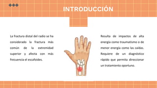 La fractura distal del radio se ha
considerado la fractura más
común de la extremidad
superior y afecta con más
frecuencia el escafoides.
Resulta de impactos de alta
energía como traumatismo o de
menor energía como las caídas.
Requiere de un diagnóstico
rápido que permita direccionar
un tratamiento oportuno.
INTRODUCCIÓN
 