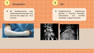 ● No desplazamiento, yeso
antebraquiometacarpiano con
columna del pulgar por 8-12
semanas
Ortopedico
1 2 QX
● Desplazamiento, angulaciones
grandes o fracturas asociadas.
osteosíntesis con tornillos
canulados, o agujas Kirschner
 