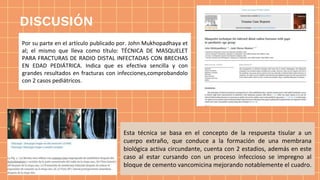 Esta técnica se basa en el concepto de la respuesta tisular a un
cuerpo extraño, que conduce a la formación de una membrana
biológica activa circundante, cuenta con 2 estadios, además en este
caso al estar cursando con un proceso infeccioso se impregno al
bloque de cemento vancomicina mejorando notablemente el cuadro.
Por su parte en el artículo publicado por. John Mukhopadhaya et
al; el mismo que lleva como título: TÉCNICA DE MASQUELET
PARA FRACTURAS DE RADIO DISTAL INFECTADAS CON BRECHAS
EN EDAD PEDIÁTRICA. Indica que es efectiva sencilla y con
grandes resultados en fracturas con infecciones,comprobandolo
con 2 casos pediátricos.
DISCUSIÓN
 