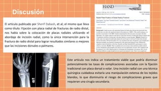 Discusión
El artículo publicado por Sherif Dabash, et al; el mismo que lleva
como título: Fijación con placa radial de fracturas de radio distal,
nos habla sobre la colocación de placas radiales utilizando el
abordaje de incisión radial, como la única intervención para la
fractura de radio distal para lograr resultados similares o mejores
que las incisiones dorsales o palmares.
Este artículo nos indica un tratamiento viable que podría disminuir
potencialmente las tasas de complicaciones asociadas con la fijación
tradicional con placa dorsal o volar. Una incisión radial con una técnica
quirúrgica cuidadosa evitaría una manipulación extensa de los tejidos
blandos, lo que disminuiría el riesgo de complicaciones graves que
requieran una cirugía secundaria.
 