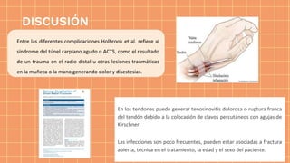 DISCUSIÓN
Entre las diferentes complicaciones Holbrook et al. refiere al
síndrome del túnel carpiano agudo o ACTS, como el resultado
de un trauma en el radio distal u otras lesiones traumáticas
en la muñeca o la mano generando dolor y disestesias.
En los tendones puede generar tenosinovitis dolorosa o ruptura franca
del tendón debido a la colocación de clavos percutáneos con agujas de
Kirschner.
Las infecciones son poco frecuentes, pueden estar asociadas a fractura
abierta, técnica en el tratamiento, la edad y el sexo del paciente.
 