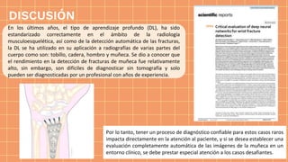 DISCUSIÓN
En los últimos años, el tipo de aprendizaje profundo (DL), ha sido
estandarizado correctamente en el ámbito de la radiología
musculoesquelética, así como de la detección automática de las fracturas,
la DL se ha utilizado en su aplicación a radiografías de varias partes del
cuerpo como son: tobillo, cadera, hombro y muñeca. Se dio a conocer que
el rendimiento en la detección de fracturas de muñeca fue relativamente
alto, sin embargo, son difíciles de diagnosticar sin tomografía y solo
pueden ser diagnosticadas por un profesional con años de experiencia.
Por lo tanto, tener un proceso de diagnóstico confiable para estos casos raros
impacta directamente en la atención al paciente, y si se desea establecer una
evaluación completamente automática de las imágenes de la muñeca en un
entorno clínico, se debe prestar especial atención a los casos desafiantes.
 