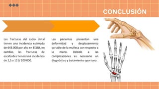 CONCLUSIÓN
Los pacientes presentan una
deformidad y desplazamiento
variable de la muñeca con respecto a
la mano. Debido a las
complicaciones es necesario un
diagnóstico y tratamiento oportuno.
Las fracturas del radio distal
tienen una incidencia estimada
de 643.000 por año en EEUU, en
cambio, las fracturas de
escafoides tienen una incidencia
de 1,5 a 121/ 100 000.
 
