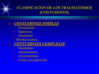CLASIFICACION DE LOS TRAUMATISMOS
                     (CONTUSIONES)

1)   CONTUSIONES SIMPLES:
     1)    Excoriación.
     2)    Equimosis.
     3)    Hematoma.
         Herida Contusa.
2)   CONTUSIONES COMPLEJAS:
     1)    Mordedura.
     2)    Aplastamiento.
     3)    Arrancamiento.
     4)    Caída y precipitación.
 