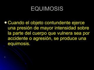 EQUIMOSIS Cuando el objeto contundente ejerce una presión de mayor intensidad sobre la parte del cuerpo que vulnera sea por accidente o agresión, se produce una equimosis. . 