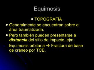 Equimosis TOPOGRAFÍA  Generalmente se encuentran sobre el área traumatizada. Pero también pueden presentarse a  distancia  del sitio de impacto, ejm. Equimosis orbitaria    Fractura de base de cráneo por TCE, 