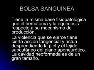 BOLSA SANGUÍNEA Tiene la misma base fisiopatológica que el hematoma y la equimosis respecto a su mecanismo de producción. La violencia que se ejerce tiene cierta acción tangencial y actúa desprendiendo la piel y el tejido subcutáneo del plano aponeurótico. La cavidad neoformada es de un gran tamaño.  