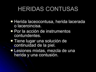 HERIDAS CONTUSAS Herida laceocontusa, herida lacerada o laceroincisa. Por la acción de instrumentos contundentes. Tiene lugar una solución de continuidad de la piel. Lesiones mixtas, mezcla de una herida y una contusión. 