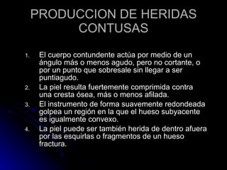 PRODUCCION DE HERIDAS CONTUSAS El cuerpo contundente actúa por medio de un ángulo más o menos agudo, pero no cortante, o por un punto que sobresale sin llegar a ser puntiagudo. La piel resulta fuertemente comprimida contra una cresta ósea, más o menos afilada. El instrumento de forma suavemente redondeada golpea un región en la que el hueso subyacente es igualmente convexo. La piel puede ser también herida de dentro afuera por las esquirlas o fragmentos de un hueso fractura. 