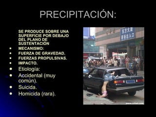 PRECIPITACIÓN: SE PRODUCE SOBRE UNA SUPERFICIE POR DEBAJO DEL PLANO DE SUSTENTACIÓN MECANISMO: FUERZA DE GRAVEDAD.  FUERZAS PROPULSIVAS.  IMPACTO. Etiología: Accidental (muy común).  Suicida.  Homicida (rara). 